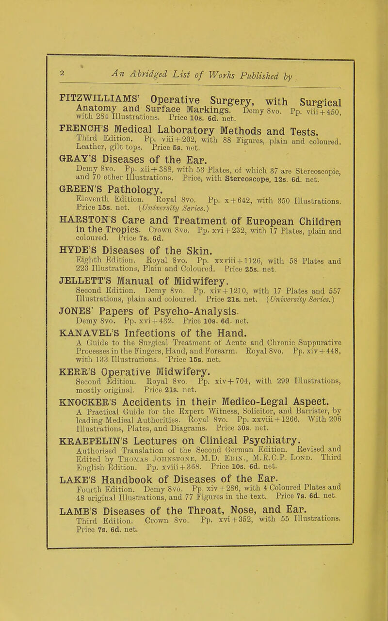 An Abridged List of Works Published by FITZWILLIAMS' Operative Supg-ery, with Surg-ical ^•'J^l^.?^,, ^P*^.-^^^^^^ DemySvo. Pp. viii + 450. with 284 Illustrations. Trico 10s. 6d. net. FRENCH'S Medical Laboratory Methods and Tests. Tlurd Edition. Pp. viii + 202, with 88 Figures, plain and coloured. Leather, gilt tops. Price 5s. net. GRAY'S Diseases of the Ear. Demy 8vo. Pp. xii+388, with 53 Plates, of which 37 are Stereoscopic, and 70 other Illustrations. Price, with Stereoscope, 12s. 6d. net. GREEN'S Pathology. Eleventh Edition. Eoyal 8vo. Pp. x + 642, with 350 Illustrations. Price 15s. net. [University Heries.) HARSTON S Care and Treatment of European Children in the TPOpies. Crown 8vo. Pp. xvi + 232, with 17 Plates, plain and coloured. Price 7s. 6d. HYDE'S Diseases of the SJcin. Eighth Edition. Koyal 8vo. Pp. xxriii + 1126, with 58 Plates and 223 Illustrations, Plain and Coloured. Price 26s. net. JELLETT'S Manual of Midwifery. Second Edition. Demy 8vo. Pp. xiv + 1210, with 17 Plates and 557 Illustrations, plain and coloui'ed. Price21s.net. {University Series.) JONES' Papers of Psycho-Analysis. Demy 8vo. Pp. xvi + 432. Pricel0s.6d.net. KANAVEL'S Infections of the Hand. A Guide to the Surgical Treatment of Acute and Chronic Suppui-ative Processes in the Fingers, Hand, and Forearm. Royal 8vo. Pp. xiv + 448, with 133 Illustrations. Price 15s. net. KERR'S Operative Midwifery. Second Edition. Royal 8vo. Pp. xiv+704, with 299 Illustrations, mostly original. Price 218. net. KNOCKER'S Accidents in their Medico-Legal Aspect. A Practical Guide for the Expert Witness, Solicitor, and Barrister, by leading Medical Authorities. Royal 8vo. Pp. xxviii + 1266. With 206 Illustrations, Plates, and Diagrams. Price 30s. net. KRAEPELIN'S Lectures on Clinical Psychiatry. Authorised Translation of the Second German Edition. Revised and Edited by Thomas Johnstone, M.D. Euin., M.R.C.P. Lond. Third English Edition. Pp. xviii + 368. Price 10s. 6d. net. LAKE'S Handbook of Diseases of the Ear. Fourth Edition. Demy 8vo. Pp. xiv + 286, with 4 Coloured Plates and 48 original Illustrations, and 77 Figures in the text. Price 7s. 6d. net. LAMB'S Diseases of the Throat, Nose, and Ear. Third Edition. Crown 8vo. Pp. xvi + 352, with 55 Illustrations. Price 78. 6d. net.