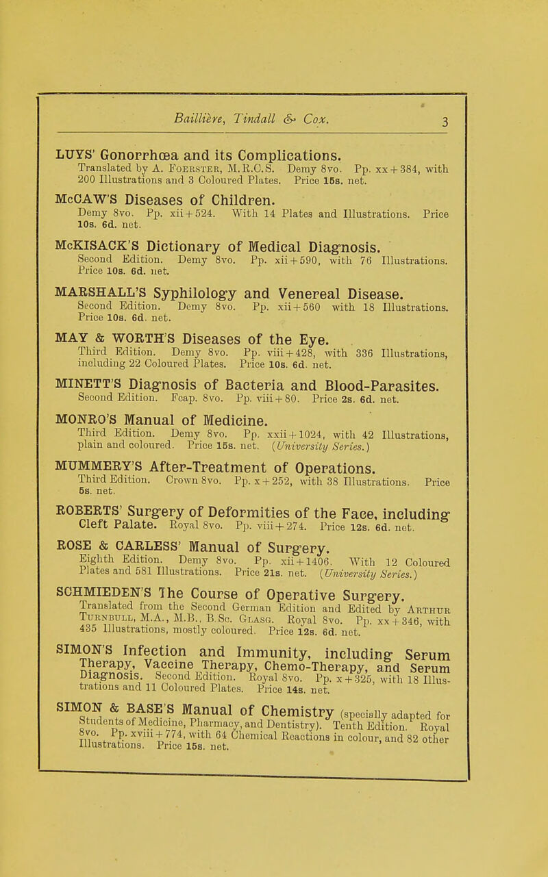 LUYS' Gonopphoea and its Complications. Translated by A. Foerster, M.R.C.S. Demy 8vo. Pp. xx+384, with 200 Illustrations and 3 Coloured Plates. Price 16s. net. McCAW'S Diseases of Childpen. Demy 8vo. Pp. xii + 524. With 14 Plates and Illustrations. Price 10s. 6d. net. McKlSACK'S Dictionary of Medical Diagrnosis, Second Edition. Demy 8vo. Pp. xii + 590, with 76 Illustrations. Price 10s. 6d. net. MARSHALL'S Syphilolog-y and Venepeal Disease. Second Edition. Demy 8vo. Pp. xii + 560 with 18 Illustrations. Price 10s. 6d. net. MAY & WORTH'S Diseases of the Eye. Third Edition. Demy 8vo. Pp. viii + 428, with 336 Illustrations, including 22 Coloured Plates. Price 10s. 6d. net. MINETT'S Diagnosis of Bacteria and Blood-Papasites. Second Edition. Ecap. 8vo. Pp. viii + 80. Price2s.6d.net. MONRO'S Manual of Medicine. Third Edition. Demy 8vo. Pp. xxii+1024, with 42 Illustrations, plain and coloured. Pricel5s.net. {University Series.) MUMMERY'S Aftep-Tpeatment of Operations. Third Edition. Crown 8vo. Pp. x + 252, with 38 Illustrations. Price 5s. net. ROBERTS' Supgrepy of Defopmities of the Face, including- Cleft Palate. Royal 8vo. Pp. viii+274. Price 12s. 6d. net. ROSE & CARLESS' Manual of Supg-epy. Eighth Edition. Demy 8vo. Pp. xii + 1406. With 12 Coloured Plates and 581 Illustrations. Price 21s. net. {University Series.) SCHMIEDEN'S The Coupse of Opepative Supg-epy. Translated from the Second German Edition and Edited by Arthur TuRNBULL, M.A., M.B.. B.Sc. Glasg. Royal 8vo. Pij. xx + 346, with 435 Illustrations, mostly coloured. Price 12s. 6d. net. SIMON'S Infection and Immunity, including- Sepum Therapy, Vaeeine Therapy, Chemo-Therapy, and Serum Diagnosis. Second Edition. Royal 8vo. Pp. x + .325 with 18 Illus- trations and 11 Coloured Plates. Price 14s. net. ^^^S?^ ^ ^ft^r ^ ^^^^^ ChemistPy (specially adapted for Students of Medicine, Pharmacy, and Dentistry). Tenth Edition. Roval 8vo. Pp. xviu + 774, with 64 Chemical Reactions in colour, and 82 other illustrations. Price 15s. net.