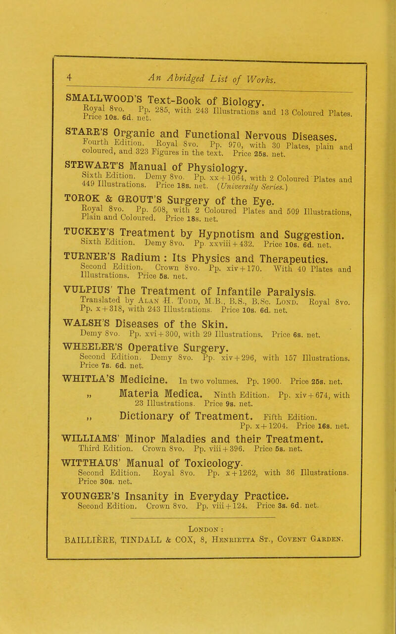 SMALL WOOD'S Text-Book of Biolog-y PHcfl2l°6d Ill3trations and 13 Coloured Plates. STARR'S Opg;anie and Functional Nervous Diseases. Snnr / !°^o, J^^^ -^^^ ^^'^ ^0 Plates, plain and coloured, and 323 Figures m the text. Price 26s. net. STEWART'S Manual of Physiology. ^]l^^T,^'^l^'°J^- -^''y + with 2 Coloured Plates and 449 Illustrations. Pricel8s.net. {University Series.) TOROK & GROUT'S Supgepy of the Eye. Royal 8vo Pp. 508, with 2 Coloured Plates and 509 Illustrations, riam and Coloured. Price 18s. net. TUCKEY'S Tpeatment by Hypnotism and Sug-g-estion. Sixth Edition. Demy Svo. Pp xxviii + 432. Price 10s. 6d. net. TURNER'S Radium : Its Physics and Thepapeutics. Second Edition. Crown Svo. Pp. xiv + 170. With 40 Plates and Illustrations. Price 5s. net. VULPIUS' The Tpeatment of Infantile Paralysis. Translated by Alan -H. Todd, M.B., B.S., B.Sc. Lond. Royal Svo. Pp. X + 31S, with 243 Illustrations. Price 10s. 6d. net. WALSH'S Diseases of the Skin. Demy Svo. Pp. x\'i + 300, with 29 Illustrations. Price 6s. net. WHEELER'S Opepative Supg-ery. Second Edition. Demy Svo. Pp. xiv + 296, with 157 Illustrations. Price 7s. 6d. net. WHITLA'S Medicine. In two volumes. Pp. 1900. Price 25s. net. „ MatePia Medica. Ninth Edition. Pp. xiv + 674, with 23 Illustrations. Price 9s. net. „ Dictionary of Treatment. Fifth Edition. Pp. x4-1204. Price 16s. net. WILLIAMS' Minor Maladies and their Treatment. Third Edition. Crown Svo. Pp. vlii + 396. Price58.net. WITTHAUS' Manual of Toxicolog-y. Second Edition. Royal Svo. Pp. x + 1262, with 36 Illustrations. Price 30s. net. YOUNGER'S Insanity in Everyday Practice. Second Edition. Crown Svo. Pp. viii + 124. Price3s.6d.net. London :