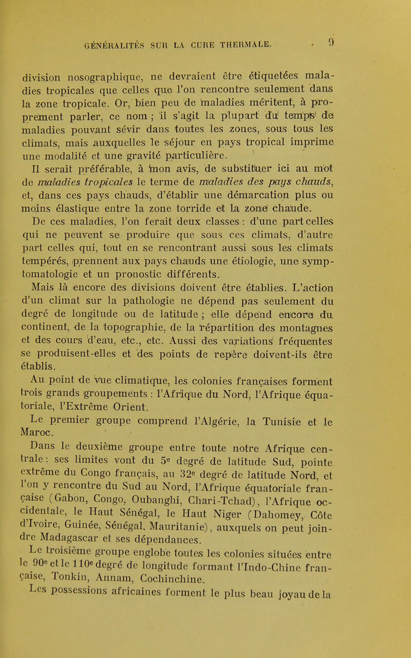 division nosograpliiquc, ne devraient être étiquetées mala- dies tropicales que celles que l'on rencontre seulemient dans la zone tropicale. Or, bien peu de maladies méritent, à pro- preinent parler, ce nom ; il s'agit la plupart du' tem'pts' de! maladies pouViant sévir dans toutes les zones, sous tous les climats, mais .auxquelles le séjour en pays tropical imprime une modalité et une gravité pjarticulière. Il serait préférable, à inon avis, de substittuer ici au m'ot de imaladies tropicales le terme de maladies des pays chauds, et, dans ces pays chauds, d'établir une démarcation plus ou moins élastique entre la zone torride et l,a zonié chalide. De ces maladies, l'on ferait deux classes: d'une part celles qui ne peuvent se produire que sous ces climats, d'autre part celles qui, tout en se rencontrant aussi sous les climats tempérés, prennent aux pays chauds une étiologie, une symp- tomatologie et un pronostic différents. Mais là encore des divisions doivent être établies. L'action d'un climat sur la pathologie ne dépend pas seulement du degré de longitude ou de latitude ; elle dépend emcorei du continent, de la topographie, de la Répartition des montagnes et des cours d'eau, etc., etc. Aussi des variations fréquentes se produisent-elles et des points de repère doivent-ils être établis. Au point de Vue climatique, les colonies françaises forment trois grands groupements : l'Afrîqlie du Nord, l'Afrique équa- toriale, l'Extrême Orient. Le premier groupe comprend l'Algérie, la Tunisie et le Maroc. Dans le deuxième groupe entre toute notre Afrique cen- trale : ses limites vont du 5^ degré de latitude Sud, pointe extrême du Congo français, au 32^ degré de latitude Nord, et l'on y rencontre du Sud au Nord, l'Afrique équatoriale fran- çaise (Gabon, Congo, Oubanghi, Chari-Tchad), l'Afrique oc- cidentale, le Haut Sénégal, le Haut Niger (Dahomey, Côte d'Ivoire, Guinée, Sénégal, Mauritanie), auxquels on peut join- dre Madagascar et ses dépendances. Le troisième groupe englobe toutes les colonies situées entre le 90e et le 110e degré de longitude formant l'Indo-Chinc fran- çaise, Tonkin, Annam, Cochinchine. Les possessions africaines forment le plus beau joyau de la