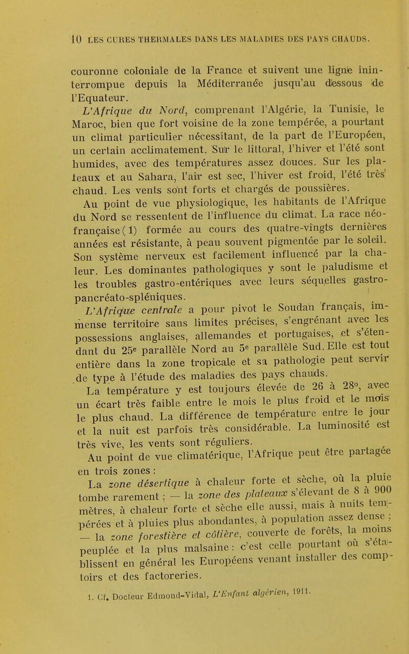 couronne coloniale de la France et suivent une lignte inin- terrompue depuis la Méditerranée jusqu'au dlessous ide l'Equateur, L'Afrique du Nord, comprenant l'Algérie, la Tunisie, le Maroc, bien que fort voisine de la zone tempérée, a pourtant un climat particulier nécessitant, de la part de l'Européen, un certain acclimatement. Su!r le littoral, l'hiVer et l'été sont humides, avec des températures assez douces. Sur les pla- teaux et au Sahara, l'air est sec, l'hiVer est froid, l'été très' chaud. Les vents sont forts et chargés de poussières. Au point de vue physiologique, les habitants de l'Afrique du Nord se ressentent de l'influence du climat. La race néo- française (1) formée au cours des quatre-vingts dernières années est résistante, à peau souvent pigmentée par le soleil. Son système nerveux est facilement influencé par la cha- leur. Les dominantes pathologiques y sont le paludisme et les troubles gastro-entériques avec leurs séqu,elles gastro- pancréato-spléniques. L'Afriqfm centrale a pour pivot le Soudan français, im- mense territoire sans limites précises, s'engrénant avec les possessions anglaises, allemandes et portugaises, et s'éten- dant du 25e parallèle Nord au 5^ parallèle Sud. Elle est tout entière dans la zone tropicale et sa pathologie peut sservii- de type à l'étude des maladies des pays chauds. La température y est toujours élevée de 26 à 28°, avec un écart très faible entre le mois le plus froid et le mùis> le plus chaud. La différence de températm-e entre le jour et la nuit est parfois très considérable. La luminosité est très vive, les vents sont réguliers. ^ Au point de vue climatérique, l'Afrique peut être partagée en trois zones : > i i • La zone désertique à chaleur forte et sèche, ou la pluie tombe rarement ; - la zone des plateaux s'élevant de 8 a 900 mètres, à chaleur forte et sèche elle aussi, mais a nuits tem;- pérées et à pluies plus abondantes, à population assez dense ; - la zone forestière et côtière, couverte de forets la nio ns peuplée et la plus malsaine : c'est celle pourtant ou s e a,- blissent en général les Européens venant installer des comp- toirs et des factoreries.