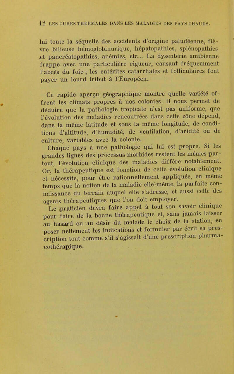 lui toute la séquelle des accidents d'origine paludéenne, fiè- vre bilieuse hémoglobinurique, hépatopathies, splénopatliies ,et pancréatopathies, anémies, etc.. La dysenterie amibienne frappe avec une particulière rigueur, causant fréquemment l'abcès du foie ; les entérites catarrhales et folliculaires font payer un lourd tribut à l'Européen. Ce rapide aperçu géographique montre quelle variété of- frent les climats propres à nos colonies. Il nous permet de déduire que la pathologie tropicale n'est pas uniforme, que l'évolution des maladies rencontrées dans cette zone dépend, dans la même latitude et sous la même longitude, de condi- tions d'altitude, d'humidité, de ventilation, d'aridité ou de culture, variables avec la colonie. Chaque pays a une pathologie qui lui est propre. Si les grandes lignes des processus morbides restent les mêmes par- tout, l'évolution clinique des maladies diffère notablement. Or, la thérapeutique est fonction de cette évolution clinique et nécessite, pour être rationnellement appliquée, en même temps que la notion de la maladie elleT-même, la parfaite con- naissance du terrain auquel elle s'adresse, et aussi celle des agents thérapeutiques que l'on doit employer. Le praticien devra faire appel à tout son savoir clinique pour faire de la bonne thérapeutique et, sans jamais laisser au hasard ou au désir du malade le choix de la station, en poser nettement les indications et formuler par écrit sa pres- cription tout coirnne s'il s'agissait d'une prescription pharma- oothérapique.