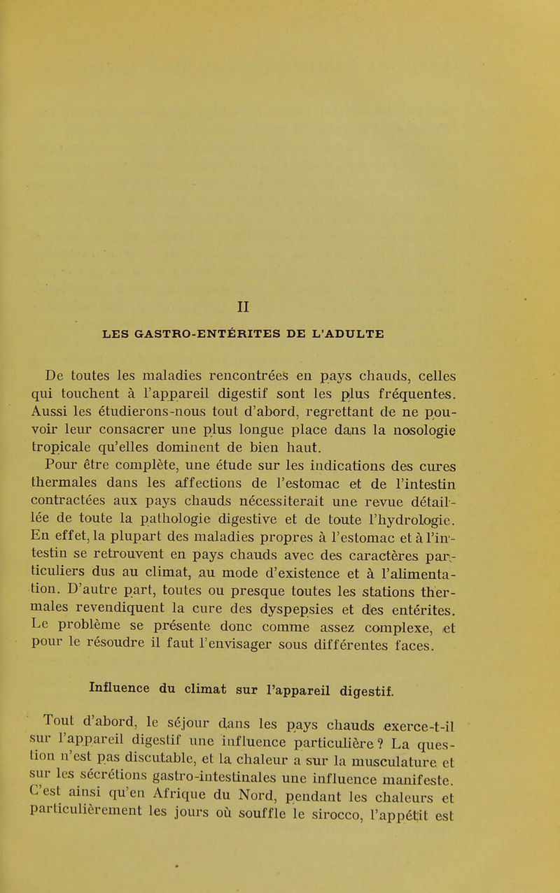 Il LES GASTRO-ENTÉRITES DE L'ADULTE De toutes les maladies rencontrées en pays chauds, celles qui touchent à l'appareil digestif sont les plus fréquentes. Aussi les étudierons-nous tout d'abord, regrettant de ne pou- voir leur consacrer une plus longue place da<ns la nosologie tropicale qu'elles dominent de bien haut. Pour être complète, une étude sur les indications des cures thermales dans les affections de l'estomac et de l'intestin contractées aux pays chauds nécessiterait une revue détail- lée de toute la pathologie digestive et de toute l'hydrologie. En effet, la plupart des maladies propres à l'estomac et à l'in'- testin se retrouvent en pays chauds avec des caractères paiv ticuliers dus au climat, au mode d'existence et à l'alimenta- tion. D'autre part, toutes ou presque toutes les stations ther- males revendiquent la cure des dyspepsies et des entérites. Le problème se présente donc comme assez complexe, let pour le résoudre il faut l'envisager sous différentes faces. Influence du climat sur l'appareil digestif. Tout d'abord, le séjour dans les pays chauds exerce-t-il sur l'appareil digestif une influence particulièi-e ? La ques- tion n'est pas discutable, et la chaleur a sur la musculature et sur les sécrétions gastro-intestinales une influence manifeste. C'est ainsi qu'en Afrique du Nord, pendant les chaleurs et particulièrement les jours où souffle le sirocco, l'appétit est