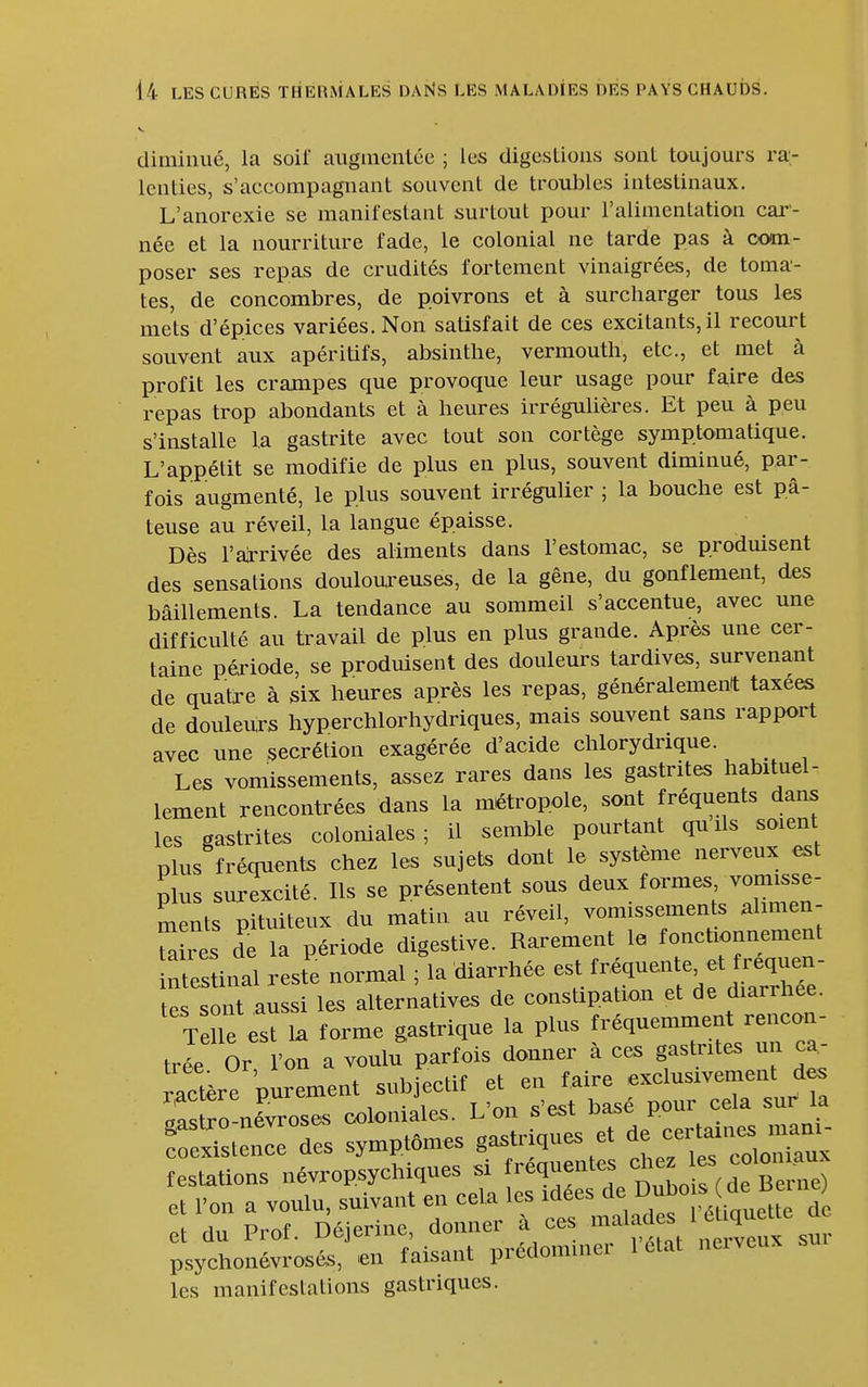 diminué, la soif augincnlée ; les digestions sont toujours ra- lenties, s'accompagnant souvent de troubles intestinaux. L'anorexie se manifestant surtout pour l'alimentation car- née et la nourriture fade, le colonial ne tarde pas à com- poser ses repas de crudités fortement vinaigrées, de toma- tes, de concombres, de poivrons et à surcharger tous les mets d'épices variées. Non satisfait de ces excitants, il recourt souvent aux apéritifs, absinthe, vermouth, etc., et met à profit les crampes que provoque leur usage pour f^ire des repas trop abondants et à heures irrégulières. Et peu à peu s'installe la gastrite avec tout son cortège symptomatique. L'appétit se modifie de plus en plus, souvent diminué, par- fois augmenté, le plus souvent irrégulier ; la bouche est pâ- teuse au réveil, la langue épaisse. Dès rarrivée des aliments dans l'estomac, se produisent des sensations douloureuses, de la gêne, du gonflement, des bâillements. La tendance au sommeil s'accentue, avec une difficulté au travail de plus en plus grande. Après une cer- taine période, se produisent des douleurs tardives, survenant de quatre à six heures après les repas, généralement taxées de douleurs hyperchlorhydriques, mais souvent sans rapport avec une sécrétion exagérée d'acide chlorydrique. Les vomissements, assez rares dans les gastrites habituel- lement rencontrées dans la métropole, sont fréquents dans les gastrites coloniales; il semble pourtant quils soient plus fréquents chez les sujets dont le système nerveux est pins surexcité. Ils se présentent sous ^eux formes vomisse- ments pituiteux du matin au réveil, vomissements almien- Ta res de la période digestive. Rarement la fonctionnement i rstinal restée normal ; la diarrhée est ^^f^^^^^^^^^^^^^ tes sont aussi les alternatives de constipation et de diarrhée. T le est la forme gastrique la plus fréquemment rencon- trée Or l'on a voulu parfois donner à ces gastrites un ca- ractère purement subjectif et en faire exclusivement d^ .as^o-né^oses coloniales. L'on s'est basé pour cela sui^ la ÏÏ^tL^ des symptômes gastriques et ^^^^ festations névropsychiques si f'^quentes chez les col^^^^^^^^ et l'on a voulu, suivant en cela les idées Dubo s de Be,^^^^^ et du Prof. Déjerine, donner à ces 1'^,^ \ \ psychonévrosés, en faisant prédominer 1 état neiveux les manifestations gastriques.