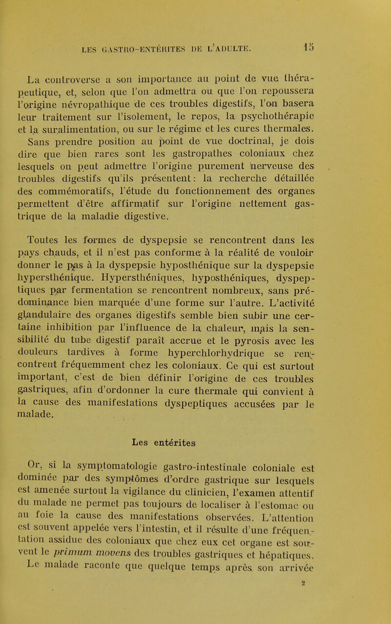 La coiilroverse a son importance au point de vue tliéra- peutique, et, selon que l'on admettra ou que l'on repoussera l'origine névropalhique de ces troubles digestifs, l'on basera leur traitement sur l'isolement, le repos, la psychothérapie et la sur.alinientation, ou sur le régime et les cures thermales. Sans prendre position au point de me doctrinal, je dois dire que bien rares sont les gastropathes coloniaux chez lesquels on peut achneltre l'origine purement inerveuse des troubles digestifs qu'ils présentent : la recherche détaillée des commémoratifs, l'étude du fonctionnement des organes permettent d'être affirmatif sur l'origine nettement gas- trique de la maladie digestive. Toutes les formes de dyspepsie se rencontrent dans les pays chauds, et il n'est pas conforme' à la réalité de vouloir donner le p^as à la dyspepsie hyposthénique sur la dyspepsie hypersthénique. Hypersthéniques, hyposthéniques, dyspep- tiques pjor fermentation se rencontrent nombreux, sans pré- dominance bien marquée d'une forme sur l'autre. L'activité gl,andulaire des organes digestifs semble bien subir une cer- taine inhibition par l'influence de la chaleur, m^is la sen- sibilité du tube digestif paraît accrue et le pyrosis avec les douleurs tardives à forme hyperchlorhydrique se reiX^ contrent fréquemment chez les coloniaux. Ce qui est surtout important, c'est de bien définir l'origine de ces troubles gastriques, afin d'ordonner la cure thermale qui convient à la cause des manifesiations dyspeptiques accusées par le malade. Les entérites Or, si la symptomatologie gastro-intestinale coloniale est dominée pa^- des sympitômes d'ordre gastrique sur lesquels est amenée sm'tout la vigilance du clinicien, l'examen attentif du malade ne permet pas toujours de localiser à l'estomac ou au foie la cause des manifestations observées. L'attention est souvent appelée vers l'intestin, et il résulte d'une fréqueiv tation assidue des coloniaux que chez eux cet organe est soir- vent le prinmm movens des troubles gastriques et hépatiques. Le malade raconte que quelque temps après, son arrivée î