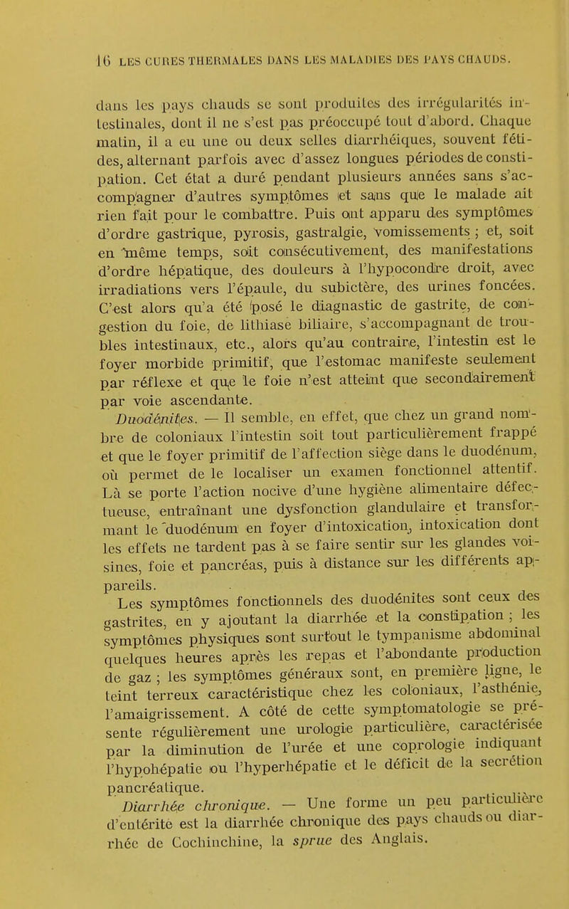 dans les pays chauds se sont produilcs des irrégiilarilé±; in- lesliiiales, dont il ne s'est pas préoccupé tout d'abord. Chaque matin, il a eu une ou deux selles diarrhéiques, souvent féti- des, alternant parfois avec d'assez longues périodes de consti- pation. Cet état a duré pendant plusieurs années sans s'ac- comp'agner d'autres symptômes let sans qule le malade ait rien fait pour le combattre. Puis ont apparu des symptômes d'ordre gastrique, pyrosis, gasti'algie, vomissements ; et, soit en Inême temps, soit coinsécutivement, des manifestations d'ordre hépatique, des douleurs à l'hypocondire droit, avec irradiations vers l'épaule, du subictère, des urines foncées. C'est alors qu'a été (posé le diagnastic de gastrite, de con- gestion du foie, de lithiase biUaire, s'accompagnant de trou- bles intestinaux, etc., alors qu'au contraire, l'intestin est le foyer morbide primitif, que l'estomac manifeste seulement par réflexe et qu^e le foie n'est atteint que secondairement par voie ascendante. DuodéfùAes. — Il semble, en effet, que chez un grand nom'- bre de coloniaux l'intestin soit tout particulièrement frappé et que le foyer primitif de l'affection siège dans le duodénum, où permet de le localiser un examen fonctionnel attentif. Là se porte l'action nocive d'une hygiène alimentaire défec,- tueuse, entraînant une dysfonction glandulaire et transfor- mant le 'duodénum' en foyer d'intoxication, intoxication dont les effets ne tardent pas à se faire sentir sm' les glandes voi- sines, foie et pancréas, puis à distance sur les différents ap- pareils. Les symptômes fonctionnels des duod-énites sont ceux des gastrites, en y ajoutant la diarrhée .et la oonsûpation ; les symptômes physiques sont surtout le tympanisme abdominal quelques heures apnès les repas et l'alaondante production de gaz ; les symptômes généraux sont, en première ligne, le teint terreux caractéristique chez les coloniaux, l'asthénie, l'amaigrissement. A côté de cette symptomatologie se pré- sente régulièrement une urologie particulière, cai^actérisee par la diminution de l'urée et une coprologie indiquant l'hypphépatie ou l'hyperhépatie et le déficit de la sécrétion pancréatique. ■ Dim-rhé^e chronique. - Une forme un peu particuhei'c d'entérite est la diarrhée chronique des pays chauds ou diar- rhée de Cochinchine, la sprue des Anglais.