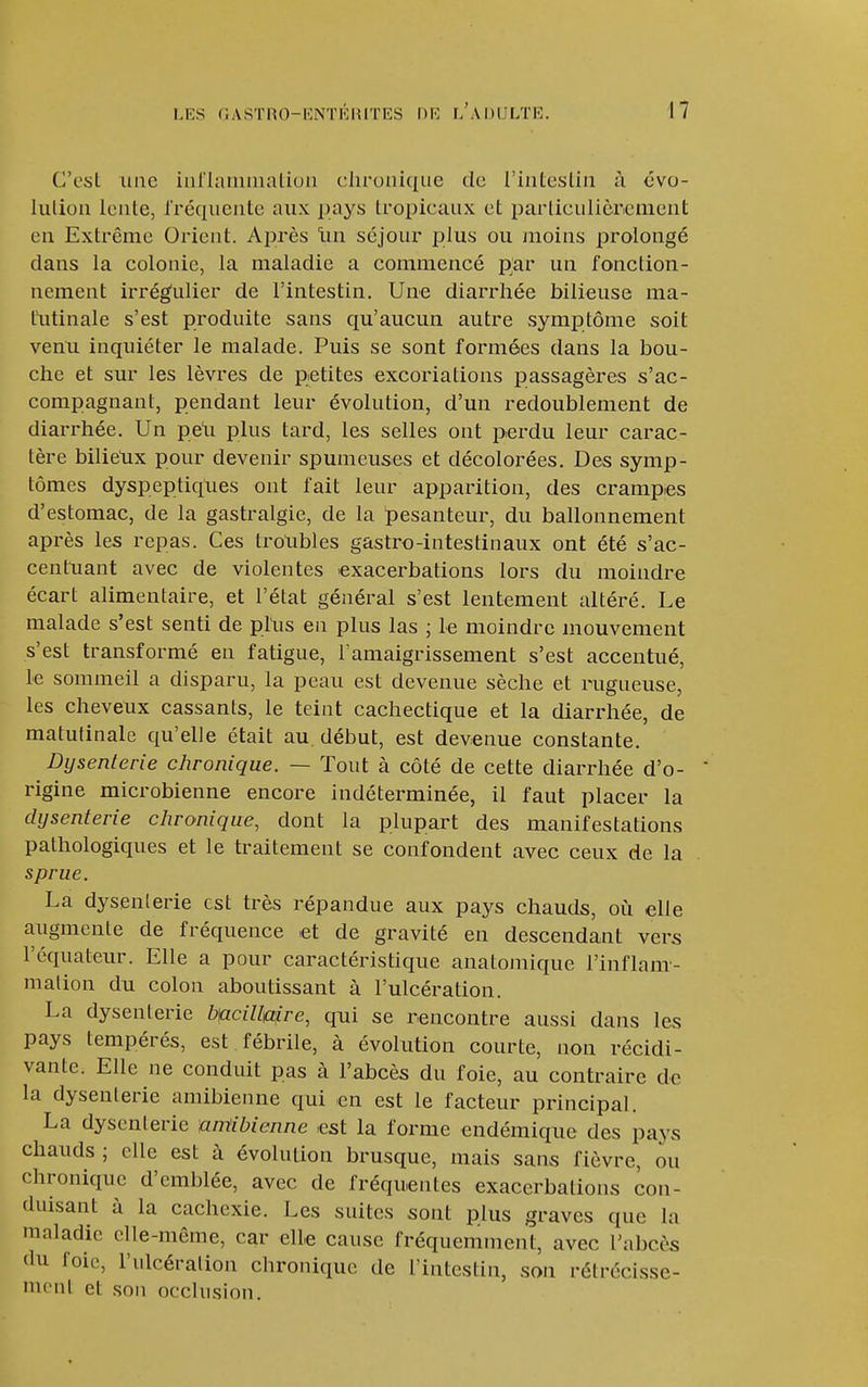 C'est une iiiriaimnatiou chronique de l'inteslin à évo- lulion lente, Iréquente aux pays tropicaux et particulièrement en Extrême Orient. Après lin séjour plus ou moins prolongé dans la colonie, la maladie a commencé par un fonction- nement irrégulier de l'intestin. Une diarrhée bilieuse ma- tutinale s'est produite sans qu'aucun autre symptôme soit venu inquiéter le malade. Puis se sont formées dans la bou- che et sur les lèvres de petites excoriations passagères s'ac- compagnant, pendant leur évolution, d'un redoublement de diarrhée. Un peli plus tard, les selles ont perdu leur carac- tère bilietix pour devenir spumeuses et décolorées. Des symp- tômes dyspeptiques ont fait leur apparition, des crampes d'estomac, de la gastralgie, de la ï)esanteur, du ballonnement après les repas. Ces troubles gastro-intestinaux ont été s'ac- centuant avec de violentes 'exacerbations lors du moindre écart alimentaire, et l'état général s'est lentement altéré. Le malade s'est senti de plus en plus las ; Le moindre mouvement s'est transformé en fatigue, l'amaigrissement s'est accentué, le sommeil a disparu, la peau est devenue sèche et rugueuse, les cheveux cassants, le teint cachectique et la diarrhée, de matutinale qu'elle était au. début, est devenue constante. Dysenterie chronique. — Tout à côté de cette diarrhée d'o- rigine microbienne encore indéterminée, il faut placer la dysenterie chronique, dont la plupart des manifestations pathologiques et le traitement se confondent avec ceux de la sprue. La dysenlerie est très répandue aux pays chauds, où elle augmente de fréquence et de gravité en descendant vers l'équateur. Elle a pour caractéristique anatomique l'inflam- malion du colon aboutissant à l'ulcération. La dysenlerie bncillulre, qui se rencontre aussi dans les pays tempérés, est fébrile, à évolution courte, non récidi- vante. Elle ne conduit pas à l'abcès du foie, au contraire de la dysenlerie amibienne qui en est le facteur principal. La dysenlerie amibienne est la forme endémique des pays chauds ; elle est à évolution brusque, mais sans fièvre, ou chronique d'emblée, avec de fréquentes exacerbations con- duisant à la cachexie. Les suites sont plus graves que la maladie elle-même, car elle cause fréquemment, avec l'abcès du foie, l'ulcéralion chronique de l'intestin, son rétrécisse- mont et son occlusion.
