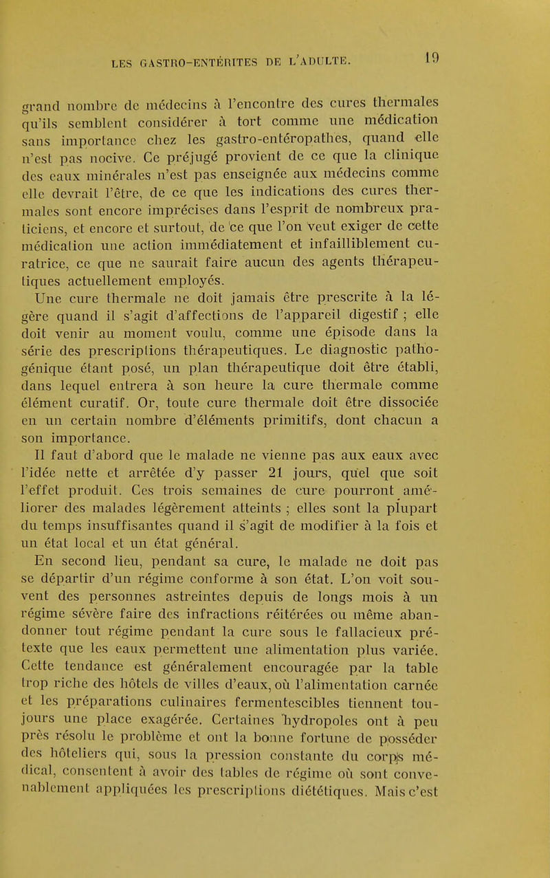grand nombre de médecins à l'cncontre des cures thermales qu'ils semblent considérer à tort comme une médication sans importance chez les gastro-entéropathes, quand elle n'est pas nocive. Ce préjugé provient de ce que la clinique des eaux minérales n'est pas enseignée aux médecins comme elle devrait l'être, de ce que les indications des cures ther- males sont encore imprécises dans l'esprit de nombreux pra- ticiens, et encore et surtout, de ce que l'on veut exiger de cette médicalion une action immédiatement et infailliblement cu- ratrice, ce que ne saurait faire aucun des agents thérapeu- tiques actuellement employés. Une cure thermale ne doit jamais être prescrite à la lé- gère quand il s'agit d'affections de l'appareil digestif ; elle doit venir au moment voulu, comme une épisode dans la série des prescriptions thérapeutiques. Le diagnostic patho- génique étant posé, un plan thérapeutique doit être établi, dans lequel entrera à son heure la cure thermale comme élément curatif. Or, toute cure thermale doit être dissociée en un certain nombre d'éléments primitifs, dont chacun a son importance. Il faut d'abord que le malade ne vienne pas aux eaux avec l'idée nette et arrêtée d'y passer 21 jours, quel que soit l'effet produit. Ces trois semaines de cure pourront amé- liorer des malades légèrement atteints ; elles sont la plupart du temps insuffisantes quand il s'agit de modifier à la fois et un état local et un état général. En second lieu, pendant sa cure, le malade ne doit pas se départir d'un régime conforme à son état. L'on voit sou- vent des personnes astreintes depuis de longs mois à un régime sévère faire des infractions réitérées ou même aban- donner tout régime pendant la cure sous le fallacieux pré- texte que les eaux permettent une alimentation plus variée. Cette tendance est généralement encouragée par la table trop riche des hôtels de villes d'eaux, où l'alimentation carnée et les préparations culinaires fermentescibles tiennent tou- jours une place exagérée. Certaines liydropoles ont à peu près résolu le problème et ont la bonne fortune de posséder des hôteliers qui, sous la pression constante du corpjs mé- dical, consentent à avoir des labiés de régime où sont conve- nablement appliquées les prescriplions diététiques. Mais c'est