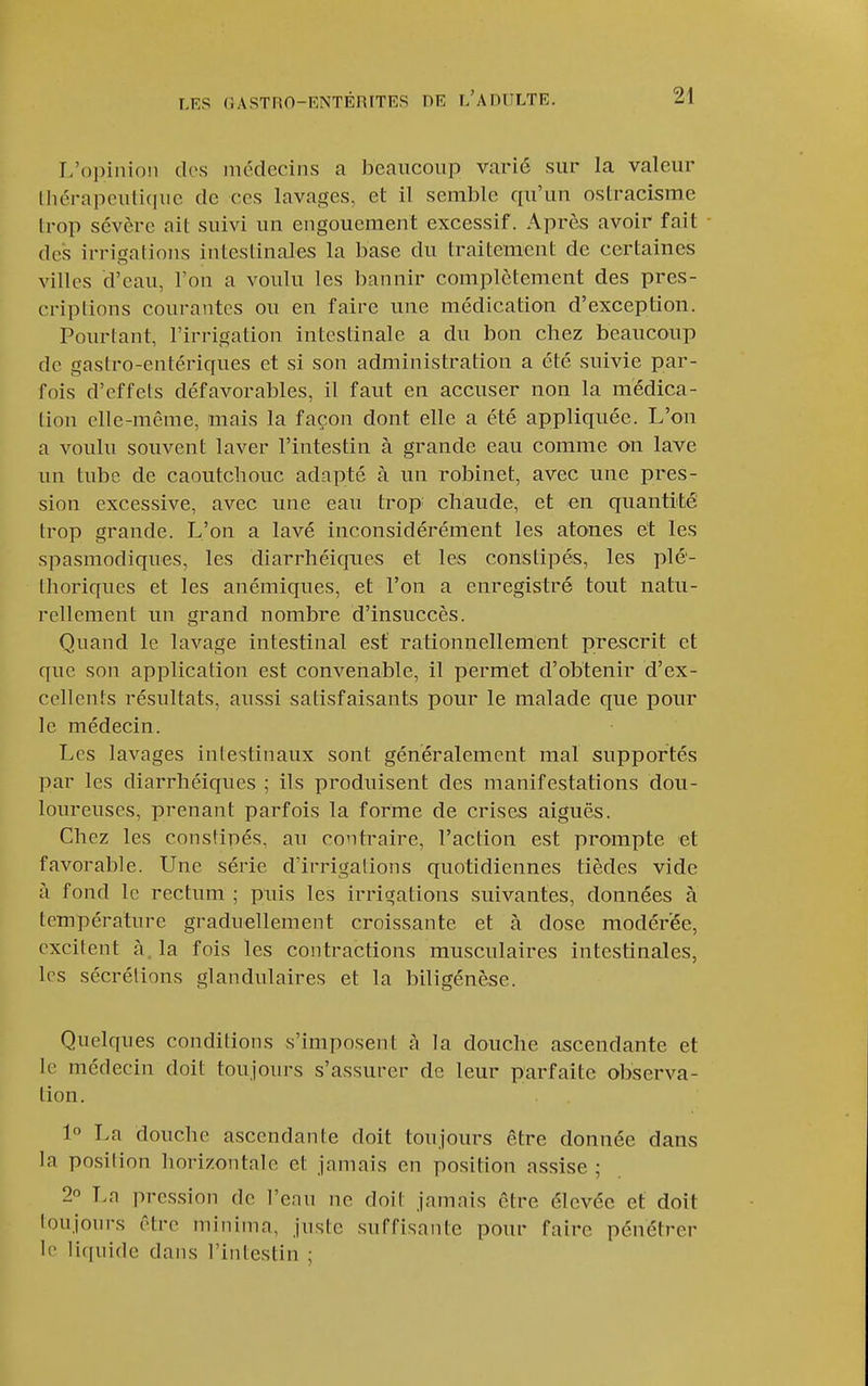 L'oi)inion des médecins a beaucoup varié sur la valeur Ihérapcuticiiic de ces lavages, et il semble qu'un ostracisme Irop sévère ait suivi un engouement excessif. Après avoir fait des irrigations intestinales la base du traitement de certaines villes d'eau, l'on a voulu les bannir complètement des pres- criptions courantes ou en faire une médication d'exception. Pourtant, l'irrigation intestinale a du bon chez beaucoup de gastro-entériques et si son administration a été suivie par- fois d'effets défavorables, il faut en accuser non la médica- tion elle-même, mais la façon dont elle a été appliquée. L'on a voulu souvent laver l'intestin à grande eau comme on lave un tube de caoutchouc adapté à un robinet, avec une pres- sion excessive, avec xme eau trop chaude, et en quantité trop grande. L'on a lavé inconsidérément les atones et les spasmodiques, les diarrhéiqiies et les constipés, les plé- thoriques et les anémiques, et l'on a enregistré tout natu- rellement un grand nombre d'insuccès. Quand le lavage intestinal est rationnellement prescrit et que son application est convenable, il permet d'obtenir d'ex- cellents résultats, aussi satisfaisants pour le malade que pour le médecin. Les lavages intestinaux sont généralement mal supportés par les diarrhéiques ; ils produisent des manifestations dou- loureuses, prenant parfois la forme de crises aiguës. Chez les constipés, au contraire, l'action est prompte et favorable. Une série d'irrigations quotidiennes tièdes vide à fond le rectum ; pnis les irrigations suivantes, données à température graduellement croissante et à dose modérée, excitent à. la fois les contractions musculaires intestinales, les sécrétions glandulaires et la biligénèse. Quelques conditions s'imposent h la douche ascendante et le médecin doit toujours s'assurer de leur parfaite observa- tion. 1° La douche ascendante doit toujours être donnée dans la position horizontale et jamais en position assise ; 2 Ln pres.sion de Tenu ne doit jamais être élevée et doit toujoin-s être minima, juste suffisante pour faire pénétrer le !i(iuide dans l'inlestin ;