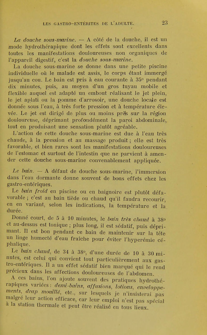 La douche sous-irtarine. — A côté de la douche, il est un mode hydrolhérapique dont les effets sont excellents dans toutes les manifestations douloureuses non organiques de l'appareil digestif, c'est la douche sous-mtarine. La douche sous-marine se donne dans une petite piscine individuelle où le malade est assis, le corps étant immergé jusqu'au cou. Le bain est pris à eau courante à 35° pendant dix minutes, puis, au moyen d'un gros tuyau mobile «t flexible auquel est adapté un embout réalisant le jet plein, le jet aplati ou la pomme d'arrosoir, une douche liocaje est donnée sous l'eau, à très forte pression et à température éle- vée. Le jet est dirigé de plus ou moins pr^s sur la région douloureuse, déprimant profondément la paroi abdominale, tout en produisant une sensation plutôt agréable. L'action de cette douche sous-marine est due à l'eau très chaude, à la pression et au massage produit ; elle est très favorable, et bien rares sont les manifestations douloureuses de l'estomac et surtout de l'intestin que ne parvient à amen- der cette douche sous-marine convenablement appliquée. Le bain. — A défaut de douche sous-marine, l'immersion dans l'eau dormante donne souvent de bons effets chez les gastro-entériques. Le bmn froid en piscine ou en baignoire est plutôt défa- vorable ; c'est au bain tiède ou chaud qu'il faudra recourir, en en variant, selon les indications, la température et la durée. Donné court, de 5 à 10 minutes, le bain très chaud à 38° et au-dessus est tonique ; plus long, il est sédatif, puis dépri- mant. Il est bon pendant ce bain de maintenir sur la tête un linge humecté d'eau fraîche pour éviter l'hyperémie cé- phalique. Le b(àn chaud, de 34 à 38°, d'une durée de 10 à 30 mi- nutes, est celui qui convient tout particulièrement aux gas- tro-entériques. Il a un effet sédatif bien marqué qui le rend précieux dans les affections douloureuses de l'abdomen. A ces bains, Fou ajoute souvent des pratiques hydrothé- rapiques variées : demi-bains, affusions, lofions, enveloppe- ments,^ drap momllé, etc., sur lesquels je n'insisterai ,pas maigre leur action efficace, car leur emploi n'est pas spécial a la station thermale et peut être réalisé en tous lieux