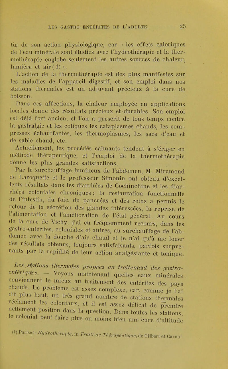 lie do son action physiologique, car « les effets caloriques de l'eau minérale sont ctndics avec l'hydrothérapie et la ther- inolliérapie englobe seulement les autres sources de chaleur, lumière et air ( 1) ». L'action de la thermothérapie est des plus manifestes sur les maladies de l'appareil digestif, et son emploi dans nos stations thermales est un adjuvant précieux à la cure de boisson. Dans ces affections, la chaleur employée en applications locales donne des résultats précieux et durables. Son emploi est déjà fort ancien, et l'on a prescrit de tous temps contre la gastralgie et les coliques les cataplasmes chauds, les com- presses échauffantes, les thermoplasmes, les sacs d'eau et de sable chaud, etc. Actuellement, les procédés calmants tendent à s'ériger en méthode thérapeutique, et l'emploi de la thermothérapie donne les plus grandes satisfactions. Par le surchauffage lumineux de l'abdomen, M. Miramond de Laroquette et le professeur Simonin ont obtenu d'excel- lents résultats dans les diarrhées de Cochinchine et les diar- rhées coloniales chroniques ; la restauration fonctionnelle de l'intestin, du foie, du pancréas et des reins a permis le retour de la sécrétion des glandes intéressées, la reprise de l'alimentation et l'amélioration de l'état général. Au cours de la cure de Vichy, j'ai eu fréquemment recours, dans les gastro-entérites, coloniales et autres, au surchauffage de l'ab- domen avec la douche d'air chaud et je n'ai qu'à me louer des résultats obtenus, toujours satisfaisants, parfois surpre- nants par la rapidité de leur action analgésiante et tonique. Les .stfttims thermales propres au traiténteM des ffasfro- enfériquies. - Voyons maintenant quelles eaux minérales conviennent le mieux au traitement des entérites des pays c^hauds. Le problème est assez complexe, car, comme je l'ai dit plus haut, un très grand nombre de stations thermales rec ament les coloniaux, et il est assez délicat de m-endre nettement position dans la question. Dans toutes les stations le colonial peut faire plus ou moins bic.i une cure d'altitude (1) Pariset : Hffdrothérapie, in Traitéde Thérapeutique,x\e Gilberl et Caniol