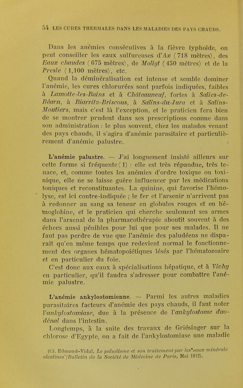 Dans les airémics consécutives à la fièvre typhoïde, on peut conseiller les eaux sulfureuses d'Ax (718 mètres), des Eaux chaudes ( 675 mètres), de Moligt ( 450 mètres) et de la Presîe (1,100 mètres), etc. Quand la déminéralisation est intense et semble dominer l'anémie, les cures chlorurées sont parfois indiquées, faibles à Lantùtte-les-Bains et à Châteauneuf, fortes à Scdies-de- Bêarjr, à BmWifz'-Brisdous, à Sdh'ns-dii-Jura et à Salins- Môiitiêrs, mais c'est là l'exception, et le praticien fera bien de se montrer prudent dans ses prescriptions comme dans son administration : le plus souvent, chez les malades venant des pays chauds, il s'agira d'anémie parasitaire et particuliè- rement d'anémie palustre. > L'anémie palustre. — J'ai longuement insisté aillem's sur cette forme si fréquente ( 1) : elle est très répandue» très te- nace, et, comme toutes les anémies d'ordre toxique ou toxi- nique, elle ne se laisse guère influencer par les médications toniques et reconstituantes. La quinine, qui favorise l'hémo- lyse, est ici contre-indiquée ; le fer et l'arsenir n'arrivent pas à redonner au sang sa teneur en globules rouges et en hé- moglobine, et le praticien qui cherche seulement ses armes dans l'arsenal de la pharmacothérapie aboutit souvent à des échecs aussi pénibles pour lui que pour ses malades. Il ne faut pas perdre de vue que l'anémie des paludéens ne dispa- raît qu'en même temps que redevient normal le fonctionne- ment des organes hématopoiétiques lésés par l'hématozoaire et en particulier du foie. C'est donc aux eaux à spécialisations hépatique, et à Vichy en particulier, qu'il faudra s'adresser pour combattre l'ané- mie palustre. L'anémie ankylostomienne. — Parmi les autres maladies parasitaires facteurs d'anémie des pays chauds, il faut noter Vankylostomîase, due à la présence de Vankijlostome duo- dénal dans l'intestin. Longtemps, à la suite des travaux de Griésinger sur la chlorose d'Egypte, on a fait de l'ankylostomiase une maladie (Cf. Er]montl-Vidal, Le paludisme et son traitement par Jes'eaux minérale alcalinos'(Bulletin de la Société de Médecine de Paris, Mai 1912).