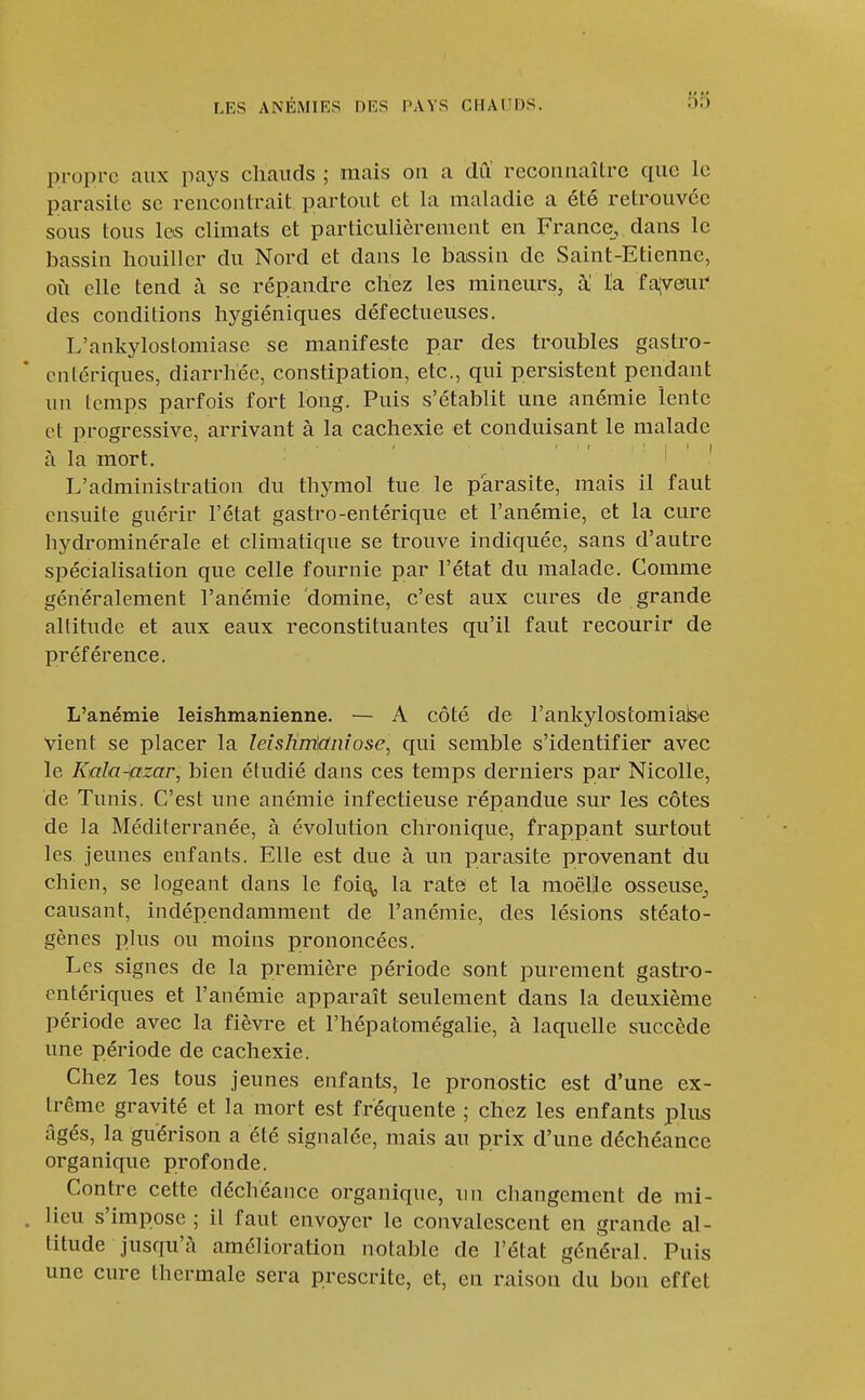 propre aux pays chauds ; mais on a diï reconnaître que le parasite se rencontrait partout et la maladie a été retrouvée sous tous Icis climats et particulièrement en France, dans le bassin houillcr du Nord et dans le bassin de Saint-Etienne, où elle tend à se répandre cliez les mineurs, a la fadvenu' des conditions lij^giéniques défectueuses. L'ankylostomiase se manifeste par des troubles gastro- cntériques, diarrhée, constipation, etc., qui persistent pendant un temps parfois fort long. Puis s'établit une anémie lente et progressive, arrivant à la cachexie et conduisant le malade à la mort. ' ' ' ' L'administration du thymol tue le parasite, mais il faut ensuite guérir l'état gastro-entérique et l'anémie, et la cure hydrominérale et climatique se trouve indiquée, sans d'autre spécialisation que celle fournie par l'état du malade. Comme généralement l'anémie domine, c'est aux cures de grande altitude et aux eaux reconstituantes qu'il faut recourir de préférence. L'anémie leishmanienne. — A côté de rankylostomialse vient se placer la leisHntctnîose, qui semble s'identifier avec le Kala-ictzar^ bien étudié dans ces temps derniers par Nicolle, de Tunis. C'est une anémie infectieuse répandue sur les côtes de la Méditerranée, à évolution chronique, frappant surtout les jeunes enfants. Elle est due à un parasite provenant du chien, se logeant dans le foi^ la rate et la moelle osseuse^ causant, indépendamment de l'anémie, des lésions stéato- gènes plus ou moins prononcées. Les signes de la première période sont purement gastro- cntériques et l'anémie apparaît seulement dans la deuxième période avec la fièvre et l'hépatomégalie, à laquelle succède une période de cachexie. Chez les tous jeunes enfants, le pronostic est d'une ex- trême gravité et la mort est fréquente ; chez les enfants plus âgés, la guérison a été signalée, mais au prix d'une déchéance organique profonde. Contre cette déchéance organique, un changement de mi- . lieu s'impose ; il faut envoyer le convalescent en grande al- titude jusqu'à amélioration notable de l'état général. Puis une cure thermale sera prescrite, et, en raison du bon effet