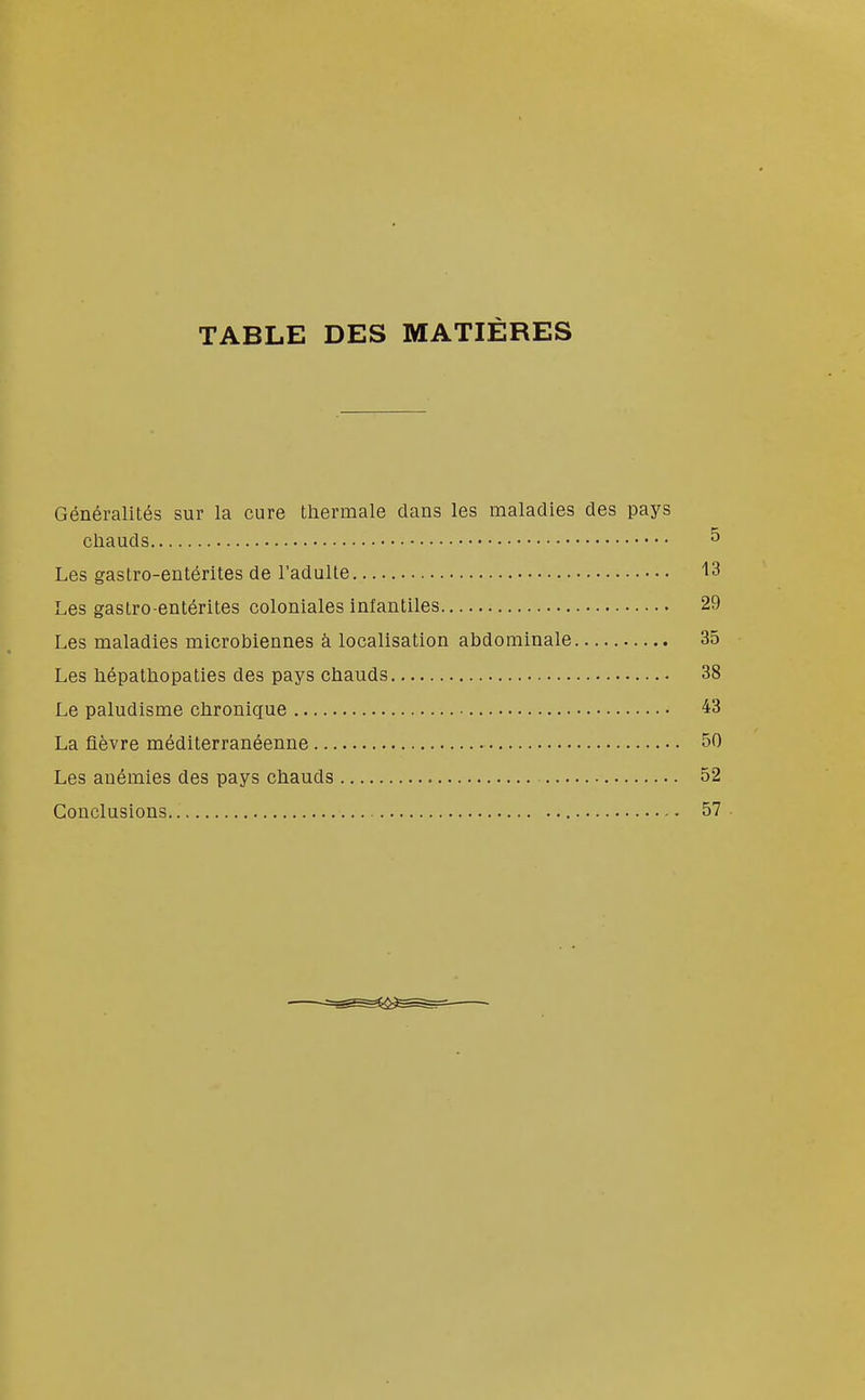 TABLE DES MATIÈRES Généralités sur la cure thermale dans les maladies des pays chauds ^ Les gastro-entérites de l'adulte '13 Les gastro-entérites coloniales infantiles 29 Les maladies microbiennes à localisation abdominale 35 Les hépathopaties des pays chauds 38 Le paludisme chronique 43 La fièvre méditerranéenne 50 Les anémies des pays chauds 52 Conclusions 57