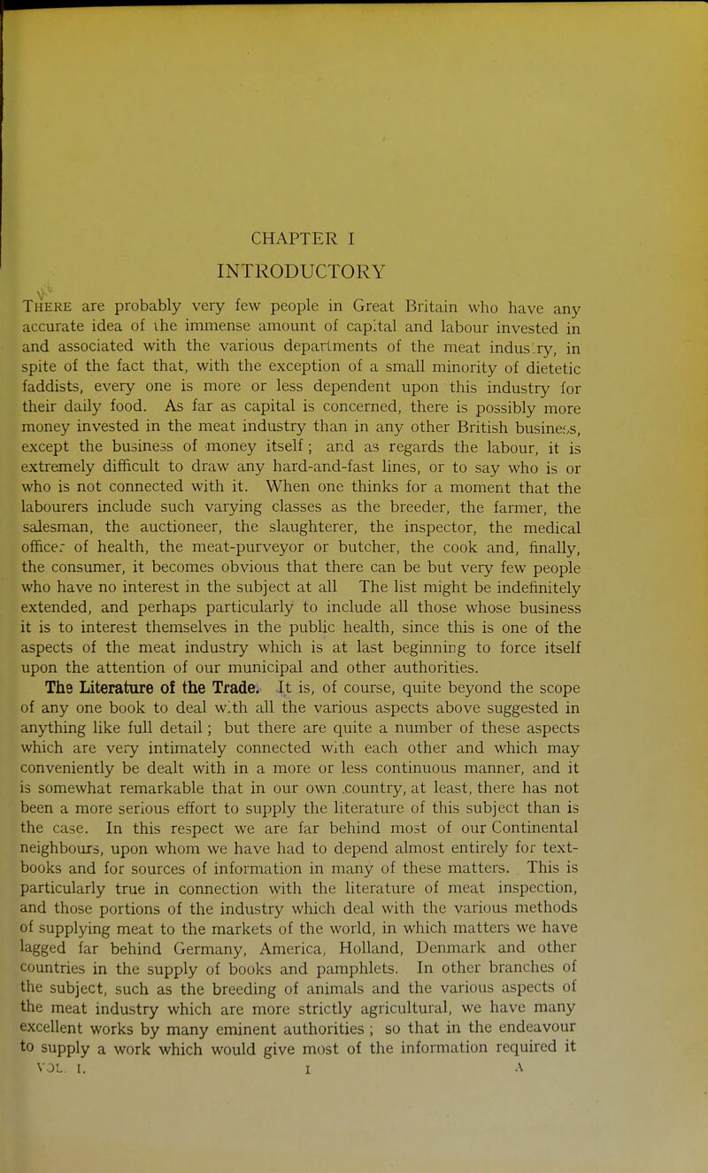 INTRODUCTORY There are probably very few people in Great Britain who have any accurate idea of ihe immense amount of capital and labour invested in and associated with the various departments of the meat indus'ry, in spite of the fact that, with the exception of a small minority of dietetic faddists, every one is more or less dependent upon this industry for their daily food. As far as capital is concerned, there is possibly more money invested in the meat industry than in any other British business, except the business of money itself; and as regards the labour, it is extremely difficult to draw any hard-and-fast lines, or to say who is or who is not connected with it. When one thinks for a moment that the labourers include such varying classes as the breeder, the farmer, the salesman, the auctioneer, the slaughterer, the inspector, the medical officer of health, the meat-purveyor or butcher, the cook and, finally, the consumer, it becomes obvious that there can be but very few people who have no interest in the subject at all The list might be indefinitely extended, and perhaps particularly to include all those whose business it is to interest themselves in the public health, since this is one of the aspects of the meat industry which is at last beginning to force itself upon the attention of our municipal and other authorities. The Literature of the Trade. It is, of course, quite beyond the scope of any one book to deal with all the various aspects above suggested in anything like full detail; but there are quite a number of these aspects which are very intimately connected With each other and which may conveniently be dealt with in a more or less continuous manner, and it is somewhat remarkable that in our own .country, at least, there has not been a more serious effort to supply the literature of this subject than is the case. In this respect we are far behind most of our Continental neighbours, upon whom we have had to depend almost entirely for text- books and for sources of information in many of these matters. This is particularly true in connection with the literature of meat inspection, and those portions of the industry which deal with the various methods of supplying meat to the markets of the world, in which matters we have lagged far behind Germany, America, Holland, Denmark and other countries in the supply of books and pamphlets. In other branches of the subject, such as the breeding of animals and the various aspects of the meat industry which are more strictly agricultural, we have many excellent works by many eminent authorities ; so that in the endeavour to supply a work which would give most of the information required it VOL. I. i a