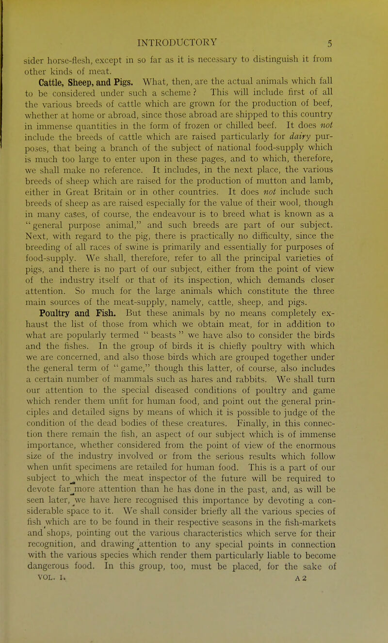 sider horse-flesh, except in so far as it is necessary to distinguish it from other kinds of meat. Cattle, Sheep, and Pigs. What, then, are the actual animals which fall to be considered under such a scheme ? This will include first of all the various breeds of cattle which are grown for the production of beef, whether at home or abroad, since those abroad are shipped to this country in immense quantities in the form of frozen or chilled beef. It does not include the breeds of cattle which are raised particularly for dairy pur- poses, that being a branch of the subject of national food-supply which is much too large to enter upon in these pages, and to which, therefore, we shall make no reference. It includes, in the next place, the various breeds of sheep which are raised for the production of mutton and lamb, either in Great Britain or in other countries. It does not include such breeds of sheep as are raised especially for the value of their wool, though in many cases, of course, the endeavour is to breed what is known as a  general purpose animal, and such breeds are part of our subject. Next, with regard to the pig, there is practically no difficulty, since the breeding of all races of swine is primarily and essentially for purposes of food-supply. We shall, therefore, refer to all the principal varieties of pigs, and there is no part of our subject, either from the point of view of the industry itself or that of its inspection, which demands closer attention. So much for the large animals which constitute the three main sources of the meat-supply, namely, cattle, sheep, and pigs. Poultry and Fish. But these animals by no means completely ex- haust the list of those from which we obtain meat, for in addition to what are popularly termed  beasts  we have also to consider the birds and the fishes. In the group of birds it is chiefly poultry with which we are concerned, and also those birds which are grouped together under the general term of  game, though this latter, of course, also includes a certain number of mammals such as hares and rabbits. We shall turn our attention to the special diseased conditions of poultry and game which render them unfit for human food, and point out the general prin- ciples and detailed signs by means of which it is possible to judge of the condition of the dead bodies of these creatures. Finally, in this connec- tion there remain the fish, an aspect of our subject which is of immense importance, whether considered from the point of view of the enormous size of the industry involved or from the serious results which follow when unfit specimens are retailed for human food. This is a part of our subject to^which the meat inspector of the future will be required to devote farmore attention than he has done in the past, and, as will be seen later, we have here recognised this importance by devoting a con- siderable space to it. We shall consider briefly all the various species of fish which are to be found in their respective seasons in the fish-markets and shops, pointing out the various characteristics which serve for their recognition, and drawing ^attention to any special points in connection with the various species which render them particularly liable to become dangerous food. In this group, too, must be placed, for the sake of