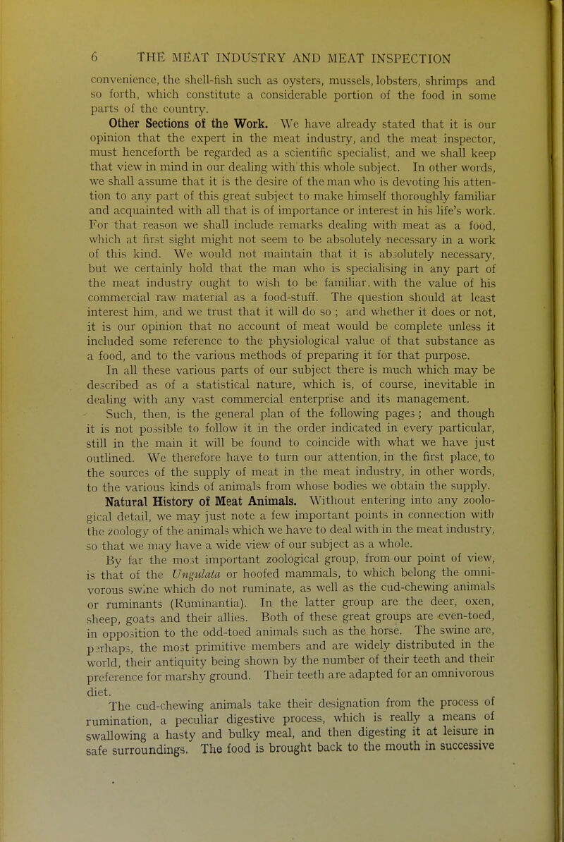 convenience, the shell-fish such as oysters, mussels, lobsters, shrimps and so forth, which constitute a considerable portion of the food in some parts of the country. Other Sections of the Work. We have already stated that it is our opinion that the expert in the meat industry, and the meat inspector, must henceforth be regarded as a scientific specialist, and we shall keep that view in mind in our dealing with'this whole subject. In other words, we shall assume that it is the desire of the man who is devoting his atten- tion to any part of this great subject to make himself thoroughly familiar and acquainted with all that is of importance or interest in his life's work. For that reason we shall include remarks dealing with meat as a food, which at first sight might not seem to be absolutely necessary in a work of this kind. We would not maintain that it is absolutely necessary, but we certainly hold that the man who is specialising in any part of the meat industry ought to wish to be familiar. with the value of his commercial raw material as a food-stuff. The question should at least interest him, and we trust that it will do so ; and whether it does or not, it is our opinion that no account of meat would be complete unless it included some reference to the physiological value of that substance as a food, and to the various methods of preparing it for that purpose. In all these various parts of our subject there is much which may be described as of a statistical nature, which is, of course, inevitable in dealing with any vast commercial enterprise and its management. Such, then, is the general plan of the following pages ; and though it is not possible to follow it in the order indicated in every particular, still in the main it will be found to coincide with what we have just outlined. We therefore have to turn our attention, in the first place, to the sources of the supply of meat in the meat industry, in other words, to the various kinds of animals from whose bodies we obtain the supply. Natural History of Meat Animals. Without entering into any zoolo- gical detail, we may just note a few important points in connection with the zoology of the animals which we have to deal with in the meat industry, so that we may have a wide view of our subject as a whole. By far the most important zoological group, from our point of view, is that of the Ungulata or hoofed mammals, to which belong the omni- vorous swine which do not ruminate, as well as the cud-chewing animals or ruminants (Ruminantia). In the latter group are the deer, oxen, sheep, goats and their allies. Both of these great groups are even-toed, in opposition to the odd-toed animals such as the horse. The swine are, psrhaps, the most primitive members and are widely distributed in the world, their antiquity being shown by the number of their teeth and their preference for marshy ground. Their teeth are adapted for an omnivorous diet. The cud-chewing animals take their designation from the process of rumination, a peculiar digestive process, which is really a means of swallowing a hasty and bulky meal, and then digesting it at leisure in safe surroundings. The food is brought back to the mouth in successive