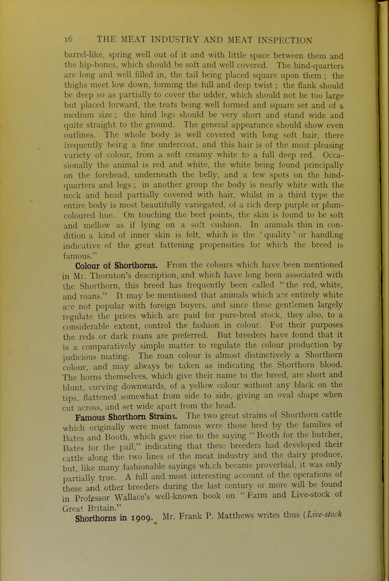 barrel-like, spring well out of it and with little space between them and the hip-bones, which should be soft and well covered. The hind-quarters are long and well filled in, the tail being placed square upon them ; the thighs meet low down, forming the full and deep twist; the flank should be deep so as partially to cover the udder, which should not be too large but placed forward, the teats being well formed and square set and of a medium size ; the hind legs should be very short and stand wide and quite straight to the ground. The general appearance should show even outlines. The whole body is well covered with long soft hair, there frequently being a fine undercoat, and this hair is of the most pleasing variety of colour, from a soft creamy white to a full deep red. Occa- sionally the animal is red and white, the white being found principally on the forehead, underneath the belly, and a few spots on the hind- quarters and legs ; in another group the body is nearly white with the neck and head partially covered with hair, whilst in a third type the entire body is most beautifully variegated, of a rich deep purple or plum- coloured hue. On touching the beef points, the skin is found to be soft and mellow as if lying on a soft cushion. In animals thin in con- dition a kind of inner skin is felt, which is the ' quality' or handling indicative of the great fattening propensities for which the breed is famous. Colour o£ Shorthorns. From the colours which have been mentioned in Mr. Thornton's description, and which have long been associated with the Shorthorn, this breed has frequently been called  the red, white, and roans. It may be mentioned that animals which are entirely white are not popular with foreign buyers, and since these gentlemen largely regulate the prices which are paid for pure-bred stock, they also, to a considerable extent, control the fashion in colour. For their purposes the reds or dark roans are preferred. But breeders have found that it is a comparatively simple matter to regulate the colour production by judicious mating. The roan colour is almost distinctively a Shorthorn colour, and may always be taken as indicating the Shorthorn blood. The horns themselves, which give their name to the breed, are short and blunt, curving downwards, of a yellow colour without any black on the tips, flattened somewhat from side to side, giving an oval shape when cut across, and set wide apart from the head. Famous Shorthorn Strains. The two great strains of Shorthorn cattle which originally were most famous were those bred by the families of Bates and Booth, which gave rise to the saying  Booth for the butcher, Bates for the pail, indicating that these breeders had developed their cattle along the two lines of the meat industry and the dairy produce, but, like many fashionable sayings which became proverbial, it was only partially true. A full and most interesting account of the operations of these and other breeders during the last century or more will be found in Profpssor Wallace's well-known book on Farm and Live-stock of Great Britain. , . Shorthorns in 1909. Mr. Frank P. Matthews writes thus {Live-stock