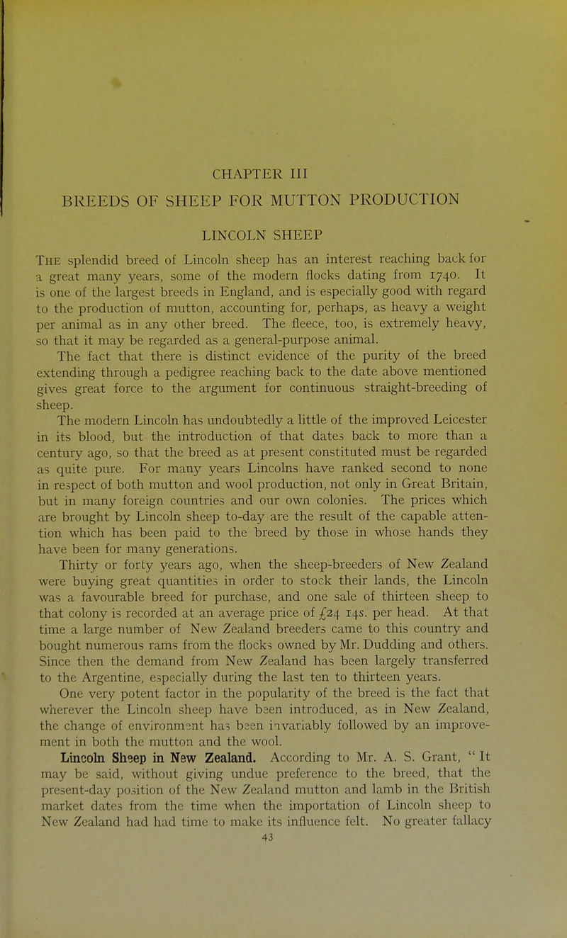 CHAPTER III BREEDS OF SHEEP FOR MUTTON PRODUCTION LINCOLN SHEEP The splendid breed of Lincoln sheep has an interest reaching back for a great many years, some of the modern flocks dating from 1740. It is one of the largest breeds in England, and is especially good with regard to the production of mutton, accounting for, perhaps, as heavy a weight per animal as in any other breed. The fleece, too, is extremely heavy, so that it may be regarded as a general-purpose animal. The fact that there is distinct evidence of the purity of the breed extending through a pedigree reaching back to the date above mentioned gives great force to the argument for continuous straight-breeding of sheep. The modern Lincoln has undoubtedly a little of the improved Leicester in its blood, but the introduction of that dates back to more than a century ago, so that the breed as at present constituted must be regarded as quite pure. For many years Lincolns have ranked second to none in respect of both mutton and wool production, not only in Great Britain, but in many foreign countries and our own colonies. The prices which are brought by Lincoln sheep to-day are the result of the capable atten- tion which has been paid to the breed by those in whose hands they have been for many generations. Thirty or forty years ago, when the sheep-breeders of New Zealand were buying great quantities in order to stock their lands, the Lincoln was a favourable breed for purchase, and one sale of thirteen sheep to that colony is recorded at an average price of £24 14s. per head. At that time a large number of New Zealand breeders came to this country and bought numerous rams from the flocks owned by Mr. Dudding and others. Since then the demand from New Zealand has been largely transferred to the Argentine, especially during the last ten to thirteen years. One very potent factor in the popularity of the breed is the fact that wherever the Lincoln sheep have bsen introduced, as in New Zealand, the change of environment has been iavariably followed by an improve- ment in both the mutton and the wool. Lincoln Sheep in New Zealand. According to Mr. A. S. Grant,  It may be said, without giving undue preference to the breed, that the present-day position of the New Zealand mutton and lamb in the British market dates from the time when the importation of Lincoln sheep to New Zealand had had time to make its influence felt. No greater fallacy