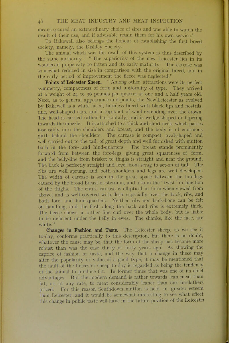 means secured an extraordinary choice of sires and was able to watch the result of their use, and if advisable retain them for his own service. To Bakewell also belongs the honour of establishing the first breed society, namely, the Dishley Society. The animal which was the result of this system is thus described by the same authority :  The superiority of the new Leicester lies in its wonderful propensity to fatten and its early maturity. The carcase was somewhat reduced in size in comparison with the original breed, and in the early period of improvement the fleece was neglected. Points of Leicester Sheep.  Among other attractions were its perfect symmetry, compactness of form and uniformity of type. They arrived at a weight of 24 to 36 pounds per quarter at one and a half years old. Next, as to general appearance and points, the New Leicester as evolved by Bakewell is a white-faced, hornless breed with black lips and nostrils, fine, well-shaped ears, and a top-knot of wool extending over the crown. The head is carried rather horizontally, and is wedge-shaped or tapering towards the muzzle. It is attached to a thick and short neck, which passes insensibly into the shoulders and breast, and the body is of enormous girth behind the shoulders. The carcase is compact, oval-shaped and well carried out to the tail, of great depth and well furnished with mutton both in the fore- and hind-quarters. The breast stands prominently forward from between the fore-legs, giving great squareness of form, and the belly-line from brisket to thighs is straight and near the ground. The back is perfectly straight and level from scrag to set-on of tail. The ribs are well sprung, and both shoulders and legs are well developed. The width of carcase is seen in the great space between the fore-legs caused by the broad breast or sternum, and also in the ' twist' or junction of the thighs. The entire carcase is elliptical in form when viewed from above, and is well covered with flesh, especially over the back, ribs, and both fore- and hind-quarters. Neither ribs nor back-bone can be felt on handling, and the flesh along the back and ribs is extremely thick. The fleece shows a rather fine curl over the whole body, but is liable to be deficient under the belly in ewes. The shanks, like the face, are white. Changes in Fashion and Taste. The Leicester sheep, as we see it to-day, conforms practically to this description,, but there is no doubt, whatever the cause may be, that the form of the sheep has become more robust than was the case thirty or forty years ago. As showing the caprice of fashion or taste, and the way that a change in these may alter the popularity or value of a good type, it may be mentioned that the fault of the Leicester sheep to-day is regarded as being the tendency of the animal to produce fat. In former times that was one of its chief advantages. But the modern demand is rather towards lean meat than fat, or, at any rate, to meat considerably leaner than our forefathers prized. For this reason Southdown mutton is held in greater esteem than Leicester, and it would be somewhat interesting to see what effect this change in public taste will have in the future position of the Leicester