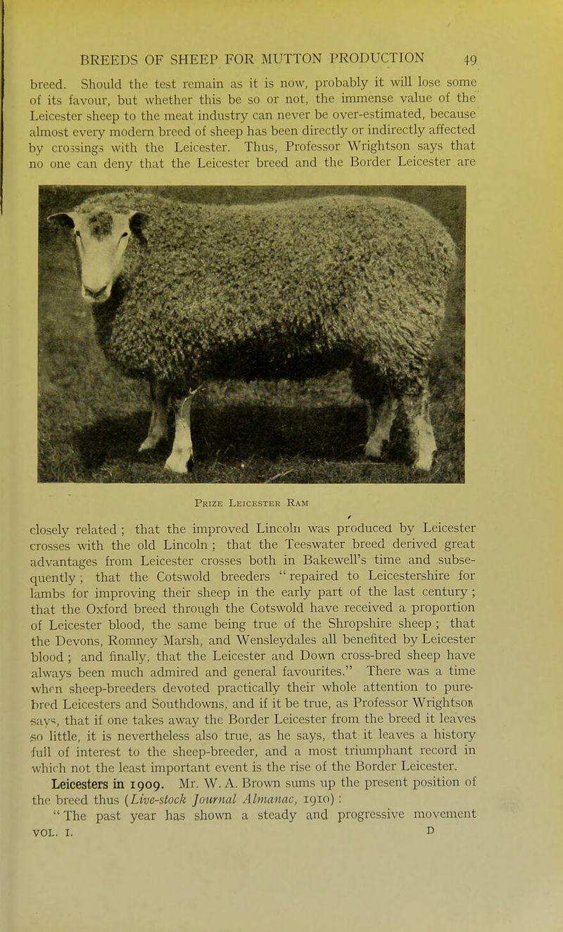 breed. Should the test remain as it is now, probably it will lose, some of its favour, but whether this be so or not, the immense value of the. Leicester sheep to the meat industry can never be over-estimated, because almost every modern breed of sheep has been directly or indirectly affected by crossings with the Leicester. Thus, Professor Wrightson says that no one can deny that the Leicester breed and the Border Leicester are Prize Leicester Ram closely related ; that the improved Lincoln was produced by Leicester crosses with the old Lincoln ; that the Teeswater breed derived great advantages from Leicester crosses both in Bakewell's time and subse- quently ; that the Cotswold breeders  repaired to Leicestershire for lambs for improving their sheep in the early part of the last century ; that the Oxford breed through the Cotswold have received a proportion of Leicester blood, the same being true of the Shropshire sheep ; that the Devons, Romney Marsh, and Wensleydales all benefited by Leicester blood ; and finally, that the Leicester and Down cross-bred sheep have always been much admired and general favourites. There was a time whm sheep-breeders devoted practically their whole attention to pure- bred Leicesters and Southdowns, and if it be true, as Professor Wrightsoa says, that if one takes away the Border Leicester from the breed it leaves so little, it is nevertheless also true, as he says, that it leaves a history full of interest to the sheep-breeder, and a most triumphant record in which not the least important event is the rise of the Border Leicester. Leicesters in 1909. Mr. W. A. Brown sums up the present position of the breed thus {Live-stock Journal Almanac, 1910) :  The past year has shown a steady and progressive movement vol. 1. D
