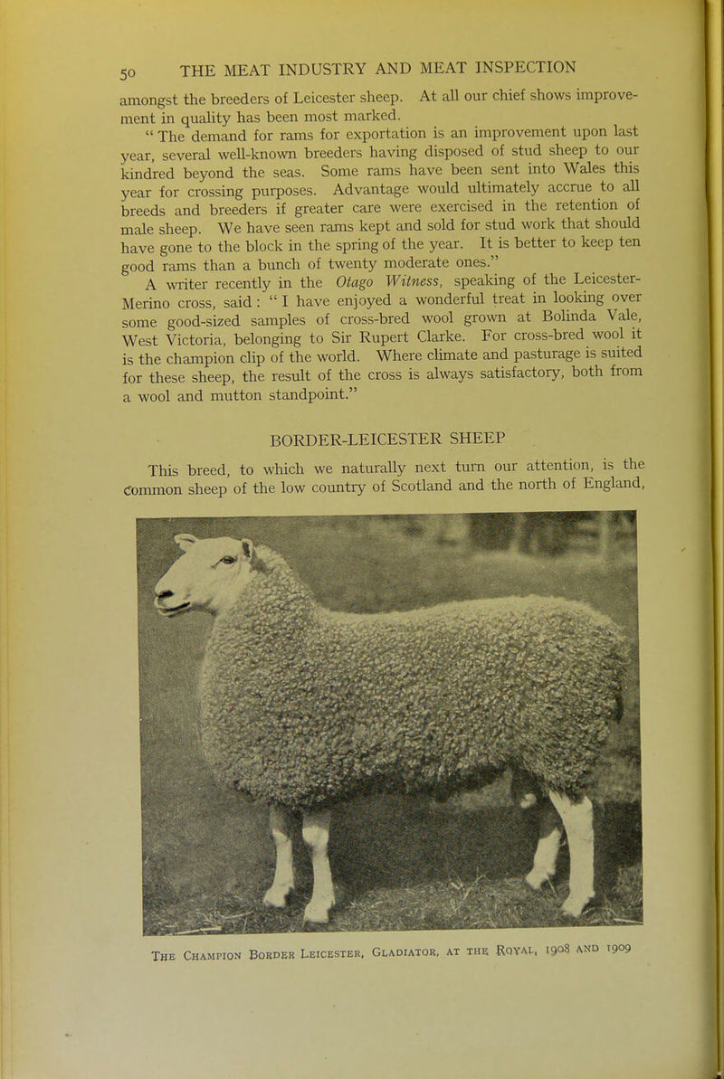 amongst the breeders of Leicester sheep. At all our chief shows improve- ment in quality has been most marked. The demand for rams for exportation is an improvement upon last year, several well-known breeders having disposed of stud sheep to our kindred beyond the seas. Some rams have been sent into Wales this year for crossing purposes. Advantage would ultimately accrue to all breeds and breeders if greater care were exercised in the retention of male sheep. We have seen rams kept and sold for stud work that should have gone to the block in the spring of the year. It is better to keep ten good rams than a bunch of twenty moderate ones. A writer recently in the Otago Witness, speaking of the Leicester- Merino cross, said : I have enjoyed a wonderful treat in looking over some good-sized samples of cross-bred wool grown at Bolinda Vale, West Victoria, belonging to Sir Rupert Clarke. For cross-bred wool it is the champion clip of the world. Where climate and pasturage is suited for these sheep, the result of the cross is always satisfactory, both from a wool and mutton standpoint. BORDER-LEICESTER SHEEP This breed, to which we naturally next turn our attention, is the Common sheep of the low country of Scotland and the north of England,