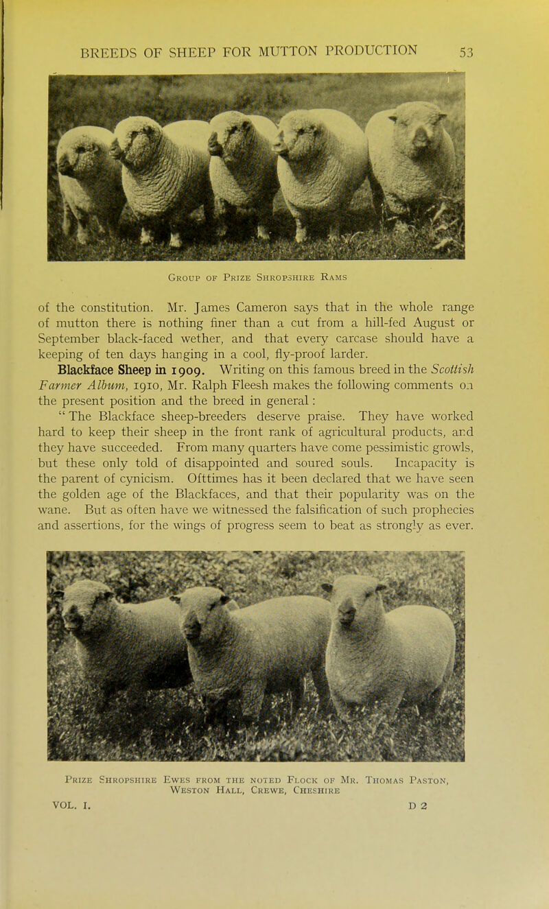 Group of Prize Shropshire Rams of the constitution. Mr. James Cameron says that in the whole range of mutton there is nothing finer than a cut from a hill-fed August or September black-faced wether, and that every carcase should have a keeping of ten days hanging in a cool, fly-proof larder. Blackface Sheep in 1909. Writing on this famous breed in the Scottish Farmer Album, 1910, Mr. Ralph Fleesh makes the following comments 0.1 the present position and the breed in general:  The Blackface sheep-breeders deserve praise. They have worked hard to keep their sheep in the front rank of agricultural products, and they have succeeded. From many quarters have come pessimistic growls, but these only told of disappointed and soured souls. Incapacity is the parent of cynicism. Ofttimes has it been declared that we have seen the golden age of the Blackfaces, and that their popularity was on the wane. But as often have we witnessed the falsification of such prophecies and assertions, for the wings of progress seem to beat as strongly as ever. Prize Shropshire Ewes from the noted Flock of Mr. Thomas Paston, Weston Hall, Crewe, Cheshire VOL. I. D 2