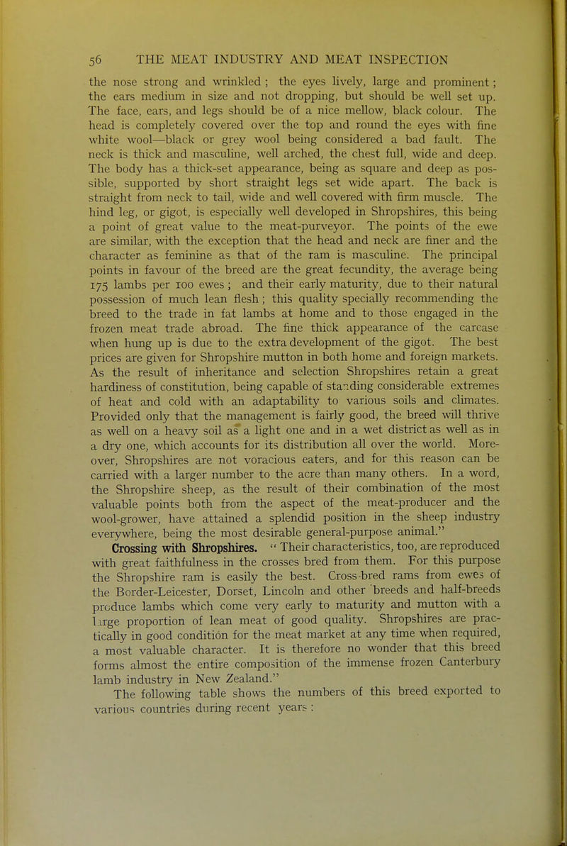 the nose strong and wrinkled ; the eyes lively, large and prominent; the ears medium in size and not dropping, but should be well set up. The face, ears, and legs should be of a nice mellow, black colour. The head is completely covered over the top and round the eyes with fine white wool—black or grey wool being considered a bad fault. The neck is thick and masculine, well arched, the chest full, wide and deep. The body has a thick-set appearance, being as square and deep as pos- sible, supported by short straight legs set wide apart. The back is straight from neck to tail, wide and well covered with firm muscle. The hind leg, or gigot, is especially well developed in Shropshires, this being a point of great value to the meat-purveyor. The points of the ewe are similar, with the exception that the head and neck are finer and the character as feminine as that of the ram is masculine. The principal points in favour of the breed are the great fecundity, the average being 175 lambs per 100 ewes; and their early maturity, due to their natural possession of much lean flesh; this quality specially recommending the breed to the trade in fat lambs at home and to those engaged in the frozen meat trade abroad. The fine thick appearance of the carcase when hung up is due to the extra development of the gigot. The best prices are given for Shropshire mutton in both home and foreign markets. As the result of inheritance and selection Shropshires retain a great hardiness of constitution, being capable of standing considerable extremes of heat and cold with an adaptability to various soils and climates. Provided only that the management is fairly good, the breed will thrive as well on a heavy soil as a light one and in a wet district as well as in a dry one, which accounts for its distribution all over the world. More- over, Shropshires are not voracious eaters, and for this reason can be carried with a larger number to the acre than many others. In a word, the Shropshire sheep, as the result of their combination of the most valuable points both from the aspect of the meat-producer and the wool-grower, have attained a splendid position in the sheep industry everywhere, being the most desirable general-purpose animal. Crossing with Shropshires.  Their characteristics, too, are reproduced with great faithfulness in the crosses bred from them. For this purpose the Shropshire ram is easily the best. Cross-bred rams from ewes of the Border-Leicester, Dorset, Lincoln and other breeds and half-breeds produce lambs which come very early to maturity and mutton with a large proportion of lean meat of good quality. Shropshires are prac- tically in good condition for the meat market at any time when required, a most valuable character. It is therefore no wonder that this breed forms almost the entire composition of the immense frozen Canterbury lamb industry in New Zealand. The following table shows the numbers of this breed exported to various countries during recent years :