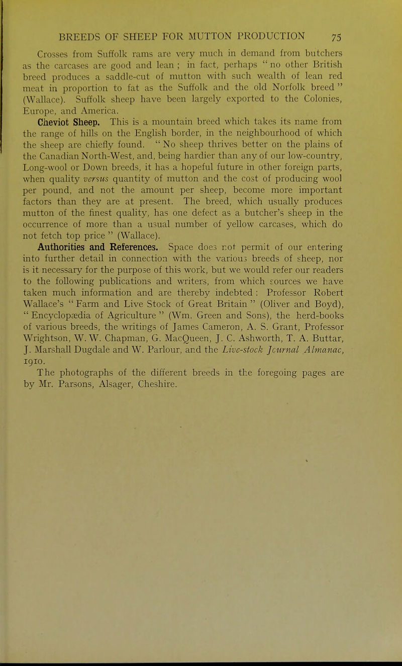 Crosses from Suffolk rams are very much in demand from butchers as the carcases are good and lean ; in fact, perhaps  no other British breed produces a saddle-cut of mutton with such wealth of lean red meat in proportion to fat as the Suffolk and the old Norfolk breed  (Wallace). Suffolk sheep have been largely exported to the Colonies, Europe, and America. Cheviot Sheep. This is a mountain breed which takes its name from the range of hills on the English border, in the neighbourhood of which the sheep are chiefly found.  No sheep thrives better on the plains of the Canadian North-West, and, being hardier than any of our low-country, Long-wool or Down breeds, it has a hopeful future in other foreign parts, when quality verms quantity of mutton and the cost of producing wool per pound, and not the amount per sheep, become more important factors than they are at present. The breed, which usually produces mutton of the finest quality, has one defect as a butcher's sheep in the occurrence of more than a usual number of yellow carcases, which do not fetch top price  (Wallace). Authorities and References. Space does not permit of our entering into further detail in connection with the various breeds of sheep, nor is it necessary for the purpose of this work, but we would refer our readers to the following publications and writers, from which sources we have taken much information and are thereby indebted : Professor Robert Wallace's Farm and Live Stock of Great Britain  (Oliver and Boyd),  Encyclopaedia of Agriculture  (Wm. Green and Sons), the herd-books of various breeds, the writings of James Cameron, A. S. Grant, Professor Wrightson, W. W. Chapman, G. MacQueen, J. C. Ash worth, T. A. Buttar, J. Marshall Dugdale and W. Parlour, and the Live-stock Journal Almanac, 1910. The photographs of the different breeds in the foregoing pages are by Mr. Parsons, Alsager, Cheshire.