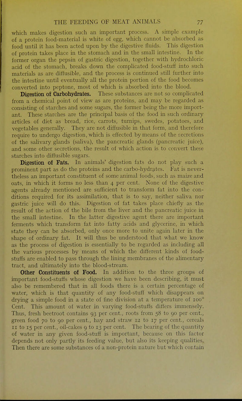 which makes digestion such an important process. A simple example of a protein food-material is white of egg, which cannot be absorbed as food until it has been acted upon by the digestive fluids. This digestion of protein takes place in the stomach and in the small intestine. In the former organ the pepsin of gastric digestion, together with hydrochloric acid of the stomach, breaks down the complicated food-stuff into such materials as are diffusible, and the process is continued still further into the intestine until eventually all the protein portion of the food becomes converted into peptone, most of which is absorbed into the blood. Digestion of Carbohydrates. These substances are not so complicated from a chemical point of view as are proteins, and may be regarded as consisting of starches and some sugars, the former being the more import- ant. These starches are the principal basis of the food in such ordinary articles of diet as bread, rice, carrots, turnips, swedes, potatoes, and vegetables generally. They are not diffusible in that form, and therefore require to undergo digestion, which is effected by means of the secretions of the salivary glands (saliva), the pancreatic glands (pancreatic juice), and some other secretions, the result of which action is to convert these starches into diffusible sugars. Digestion of Fats. In animals' digestion fats do not play such a prominent part as do the proteins and the carbo-hydrates. Fat is never- theless an important constituent of some animal foods, such as maize and oats, in which it forms no less than 4 per cent. None of the digestive agents already mentioned are sufficient to transform fat into the con- ditions required for its assimilation, that is to say, neither saliva nor gastric juice will do this. Digestion of fat takes place chiefly as the result of the action of the bile from the liver and the pancreatic juice in the small intestine. In the latter digestive agent there are important ferments which transform fat into fatty acids and glycerine, in which state they can be absorbed, only once more to unite again later in the shape of ordinary fat. It will thus be understood that what we know as the process of digestion is essentially to be regarded as including all the various processes by means of which the different kinds of food- stuffs are enabled to pass through the lining membranes of the alimentary tract, and ultimately into the blood-stream. Other Constituents of Food. In addition to the three groups of important food-stuffs whose digestion we have been describing, it must also be remembered that in all foods there is a certain percentage of water, which is that quantity of any food-stuff which disappears on drying a simple food in a state of fine division at a temperature of ioo° Cent. This amount of water in varying food-stuffs differs immensely. Thus, fresh beetroot contains 93 per cent., roots from 58 to 90 per cent., green food 70 to 90 per cent., hay and straw 12 to 17 per cent., cereals 11 to 15 per cent., oil-cakes 9 to 13 per cent. The bearing of the quantity of water in any given food-stuff is important, because on this factor depends not only partly its feeding value, but also its keeping qualities. Then there are some substances of a non-protein nature but which contain