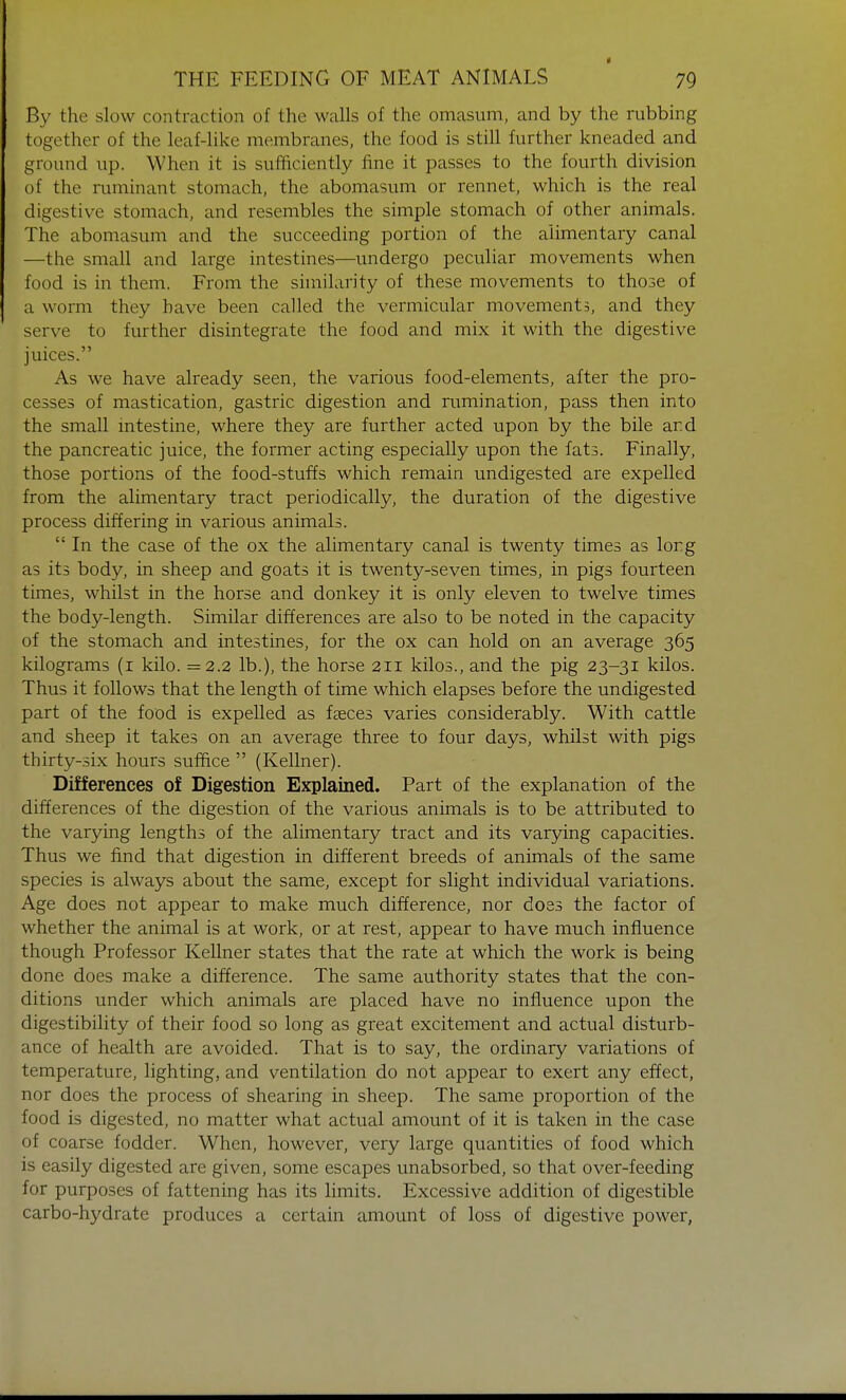 • THE FEEDING OF MEAT ANIMALS 79 By the slow contraction of the walls of the omasum, and by the rubbing together of the leaf-like membranes, the food is still further kneaded and ground up. When it is sufficiently fine it passes to the fourth division of the ruminant stomach, the abomasum or rennet, which is the real digestive stomach, and resembles the simple stomach of other animals. The abomasum and the succeeding portion of the alimentary canal —the small and large intestines—undergo peculiar movements when food is in them. From the similarity of these movements to those of a worm they have been called the vermicular movements, and they serve to further disintegrate the food and mix it with the digestive juices. As we have already seen, the various food-elements, after the pro- cesses of mastication, gastric digestion and rumination, pass then into the small intestine, where they are further acted upon by the bile ar.d the pancreatic juice, the former acting especially upon the fats. Finally, those portions of the food-stuffs which remain undigested are expelled from the alimentary tract periodically, the duration of the digestive process differing in various animals. In the case of the ox the alimentary canal is twenty times as lorg as its body, in sheep and goats it is twenty-seven times, in pigs fourteen times, whilst in the horse and donkey it is only eleven to twelve times the body-length. Similar differences are also to be noted in the capacity of the stomach and intestines, for the ox can hold on an average 365 kilograms (1 kilo. =2.2 lb.), the horse 211 kilos., and the pig 23-31 kilos. Thus it follows that the length of time which elapses before the undigested part of the food is expelled as fasces varies considerably. With cattle and sheep it takes on an average three to four days, whilst with pigs thirty-six hours suffice (Kellner). Differences of Digestion Explained. Part of the explanation of the differences of the digestion of the various animals is to be attributed to the varying lengths of the alimentary tract and its varying capacities. Thus we find that digestion in different breeds of animals of the same species is always about the same, except for slight individual variations. Age does not appear to make much difference, nor does the factor of whether the animal is at work, or at rest, appear to have much influence though Professor Kellner states that the rate at which the work is being done does make a difference. The same authority states that the con- ditions under which animals are placed have no influence upon the digestibility of their food so long as great excitement and actual disturb- ance of health are avoided. That is to say, the ordinary variations of temperature, lighting, and ventilation do not appear to exert any effect, nor does the process of shearing in sheep. The same proportion of the food is digested, no matter what actual amount of it is taken in the case of coarse fodder. When, however, very large quantities of food which is easily digested are given, some escapes unabsorbed, so that over-feeding for purposes of fattening has its limits. Excessive addition of digestible carbo-hydrate produces a certain amount of loss of digestive power,