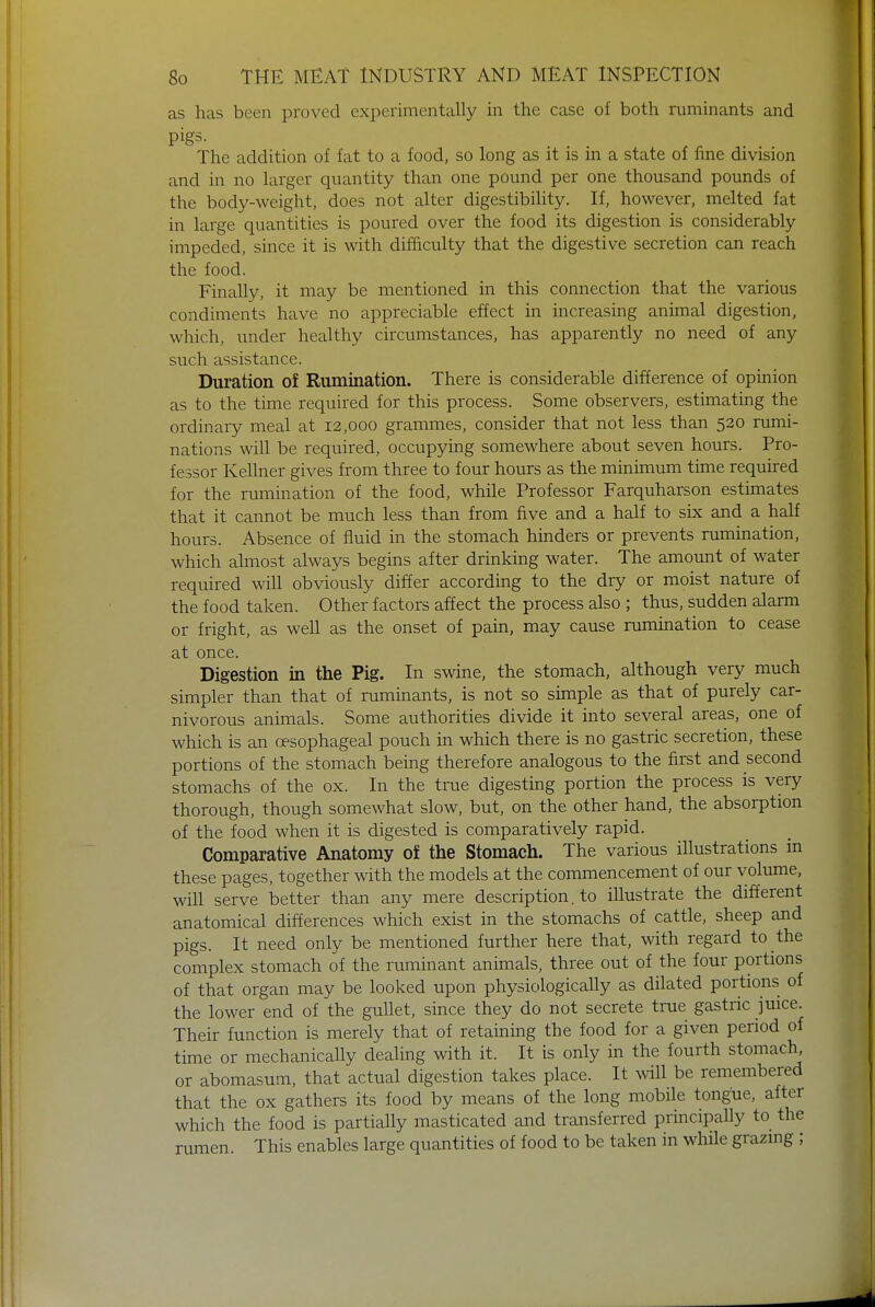 as has been proved experimentally in the case of both ruminants and pigs. The addition of fat to a food, so long as it is in a state of fine division and in no larger quantity than one pound per one thousand pounds of the body-weight, does not alter digestibility. If, however, melted fat in large quantities is poured over the food its digestion is considerably impeded, since it is with difficulty that the digestive secretion can reach the food. Finally, it may be mentioned in this connection that the various condiments have no appreciable effect in increasing animal digestion, which, under healthy circumstances, has apparently no need of any such assistance. Duration of Rumination. There is considerable difference of opinion as to the time required for this process. Some observers, estimating the ordinary meal at 12,000 grammes, consider that not less than 520 rumi- nations will be required, occupying somewhere about seven hours. Pro- fessor Kellner gives from three to four hours as the minimum time required for the rumination of the food, while Professor Farquharson estimates that it cannot be much less than from five and a half to six and a half hours. Absence of fluid in the stomach hinders or prevents rumination, which almost always begins after drinking water. The amount of water required will obviously differ according to the dry or moist nature of the food taken. Other factors affect the process also ; thus, sudden alarm or fright, as well as the onset of pain, may cause rumination to cease at once. Digestion in the Pig. In swine, the stomach, although very much simpler than that of ruminants, is not so simple as that of purely car- nivorous animals. Some authorities divide it into several areas, one of which is an oesophageal pouch in which there is no gastric secretion, these portions of the stomach being therefore analogous to the first and second stomachs of the ox. In the true digesting portion the process is very thorough, though somewhat slow, but, on the other hand, the absorption of the food when it is digested is comparatively rapid. Comparative Anatomy of the Stomach. The various illustrations in these pages, together with the models at the commencement of our volume, will serve better than any mere description, to illustrate the different anatomical differences which exist in the stomachs of cattle, sheep and pigs. It need only be mentioned further here that, with regard to the complex stomach of the ruminant animals, three out of the four portions of that organ may be looked upon physiologically as dilated portions of the lower end of the gullet, since they do not secrete true gastric juice. Their function is merely that of retaining the food for a given period of time or mechanically dealing with it. It is only in the fourth stomach or abomasum, that actual digestion takes place. It will be remembered that the ox gathers its food by means of the long mobile tongue, after which the food is partially masticated and transferred principally to the rumen. This enables large quantities of food to be taken in while grazing ;