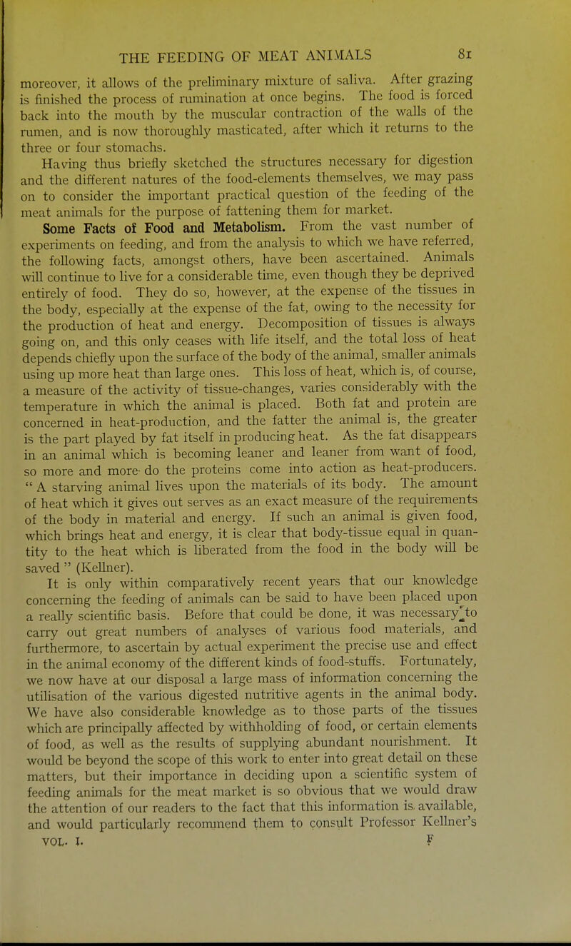 moreover, it allows of the preliminary mixture of saliva. After grazing is finished the process of rumination at once begins. The food is forced back into the mouth by the muscular contraction of the walls of the rumen, and is now thoroughly masticated, after which it returns to the three or four stomachs. Having thus briefly sketched the structures necessary for digestion and the different natures of the food-elements themselves, we may pass on to consider the important practical question of the feeding of the meat animals for the purpose of fattening them for market. Some Facts of Food and Metabolism. From the vast number of experiments on feeding, and from the analysis to which we have referred, the following facts, amongst others, have been ascertained. Animals will continue to live for a considerable time, even though they be deprived entirely of food. They do so, however, at the expense of the tissues in the body, especially at the expense of the fat, owing to the necessity for the production of heat and energy. Decomposition of tissues is always going on, and this only ceases with life itself, and the total loss of heat depends chiefly upon the surface of the body of the animal, smaller animals using up more heat than large ones. This loss of heat, which is, of course, a measure of the activity of tissue-changes, varies considerably with the temperature in which the animal is placed. Both fat and protein are concerned in heat-production, and the fatter the animal is, the greater is the part played by fat itself in producing heat. As the fat disappears in an animal which is becoming leaner and leaner from want of food, so more and more- do the proteins come into action as heat-producers.  A starving animal lives upon the materials of its body. The amount of heat which it gives out serves as an exact measure of the requirements of the body in material and energy. If such an animal is given food, which brings heat and energy, it is clear that body-tissue equal in quan- tity to the heat which is liberated from the food in the body will be saved  (Kellner). It is only within comparatively recent years that our knowledge concerning the feeding of animals can be said to have been placed upon a really scientific basis. Before that could be done, it was necessary^to carry out great numbers of analyses of various food materials, and furthermore, to ascertain by actual experiment the precise use and effect in the animal economy of the different kinds of food-stuffs. Fortunately, we now have at our disposal a large mass of information concerning the utilisation of the various digested nutritive agents in the animal body. We have also considerable knowledge as to those parts of the tissues which are principally affected by withholding of food, or certain elements of food, as well as the results of supplying abundant nourishment. It would be beyond the scope of this work to enter into great detail on these matters, but their importance in deciding upon a scientific system of feeding animals for the meat market is so obvious that we would draw the attention of our readers to the fact that this information is. available, and would particularly recommend them to consult Professor Kellner's vol. I. ?