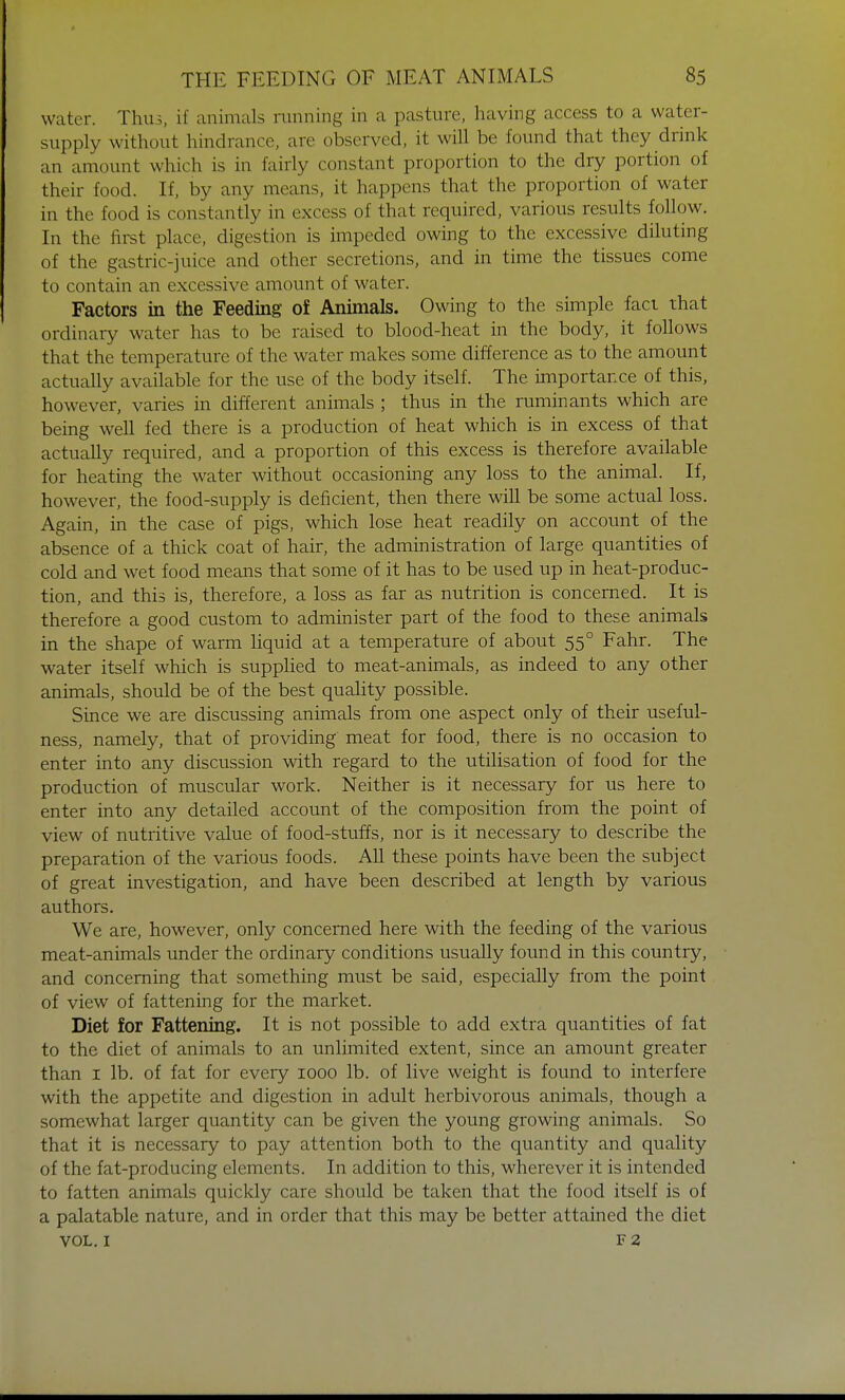 water. Thus, if animals running in a pasture, having access to a water- supply without hindrance, are observed, it will be found that they drink an amount which is in fairly constant proportion to the dry portion of their food. If, by any means, it happens that the proportion of water in the food is constantly in excess of that required, various results follow. In the first place, digestion is impeded owing to the excessive diluting of the gastric-juice and other secretions, and in time the tissues come to contain an excessive amount of water. Factors in the Feeding of Animals. Owing to the simple fact that ordinary water has to be raised to blood-heat in the body, it follows that the temperature of the water makes some difference as to the amount actually available for the use of the body itself. The importance of this, however, varies in different animals ; thus in the ruminants which are being well fed there is a production of heat which is in excess of that actually required, and a proportion of this excess is therefore available for heating the water without occasioning any loss to the animal. If, however, the food-supply is deficient, then there will be some actual loss. Again, in the case of pigs, which lose heat readily on account of the absence of a thick coat of hair, the administration of large quantities of cold and wet food means that some of it has to be used up in heat-produc- tion, and this is, therefore, a loss as far as nutrition is concerned. It is therefore a good custom to administer part of the food to these animals in the shape of warm liquid at a temperature of about 550 Fahr. The water itself which is supplied to meat-animals, as indeed to any other animals, should be of the best quality possible. Since we are discussing animals from one aspect only of their useful- ness, namely, that of providing meat for food, there is no occasion to enter into any discussion with regard to the utilisation of food for the production of muscular work. Neither is it necessary for us here to enter into any detailed account of the composition from the point of view of nutritive value of food-stuffs, nor is it necessary to describe the preparation of the various foods. All these points have been the subject of great investigation, and have been described at length by various authors. We are, however, only concerned here with the feeding of the various meat-animals under the ordinary conditions usually found in this country, and concerning that something must be said, especially from the point of view of fattening for the market. Diet for Fattening. It is not possible to add extra quantities of fat to the diet of animals to an unlimited extent, since an amount greater than 1 lb. of fat for every 1000 lb. of live weight is found to interfere with the appetite and digestion in adult herbivorous animals, though a somewhat larger quantity can be given the young growing animals. So that it is necessary to pay attention both to the quantity and quality of the fat-producing elements. In addition to this, wherever it is intended to fatten animals quickly care should be taken that the food itself is of a palatable nature, and in order that this may be better attained the diet vol. 1 f 2