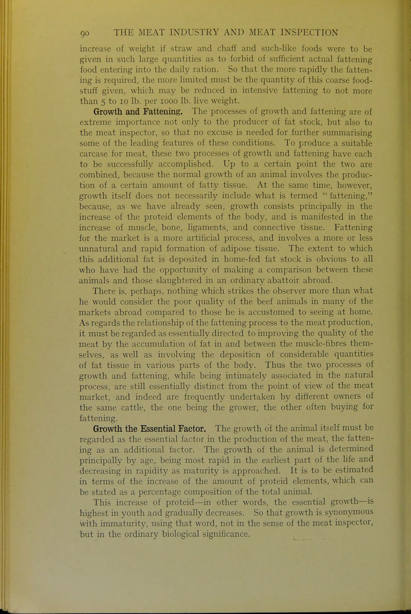 go increase of weight if straw and chaff and such-like foods were to be given in such large quantities as to forbid of sufficient actual fattening food entering into the daily ration. So that the more rapidly the fatten- ing is required, the more limited must be the quantity of this coarse food- stuff given, which may be reduced in intensive fattening to not more than 5 to 10 lb. per iooo lb. live weight. Growth and Fattening. The processes of growth and fattening are of extreme importance not only to the producer of fat stock, but also to the meat inspector, so that no excuse is needed for further summarising some of the leading features of these conditions. To produce a suitable carcase for meat, these two processes of growth and fattening have each to be successfully accomplished. Up to a certain point the two are combined, because the normal growth of an animal involves the produc- tion of a certain amount of fatty tissue. At the same time, however, growth itself does not necessarily include what is termed  fattening, because, as we have already seen, growth consists principally in the increase of the proteid elements of the body, and is manifested in the increase of muscle, bone, ligaments, and connective tissue. Fattening for the market is a more artificial process, and involves a more or less unnatural and rapid formation of adipose tissue. The extent to which this additional fat is deposited in home-fed fat stock is obvious to all who have had the opportunity of making a comparison between these animals and those slaughtered in an ordinary abattoir abroad. There is, perhaps, nothing which strikes the observer more than what he would consider the poor quality of the beef animals in many of the markets abroad compared to those he is accustomed to seeing at home. As regards the relationship of the fattening process to the meat production, it must be regarded as essentially directed to improving the quality of the meat by the accumulation of fat in and between the muscle-fibres them- selves, as well as involving the deposition of considerable quantities of fat tissue in various parts of the body. Thus the two processes of growth and fattening, while being intimately associated in the natural process, are still essentially distinct from the point of view of the meat market, and indeed are frequently undertaken by different owners of the same cattle, the one being the grower, the other often buying for fattening. Growth the Essential Factor. The growth of the animal itself must be regarded as the essential factor in the production of the meat, the fatten- ing as an additional factor. The growth of the animal is determined principally by age, being most rapid in the earliest part of the life and decreasing in rapidity as maturity is approached. It is to be estimated in terms of the increase of the amount of proteid elements, which can be stated as a percentage composition of the total animal. This increase of proteid—in other words, the essential growth—is highest in youth and gradually decreases. So that growth is synonymous with immaturity, using that word, not in the sense of the meat inspector, but in the ordinary biological significance.