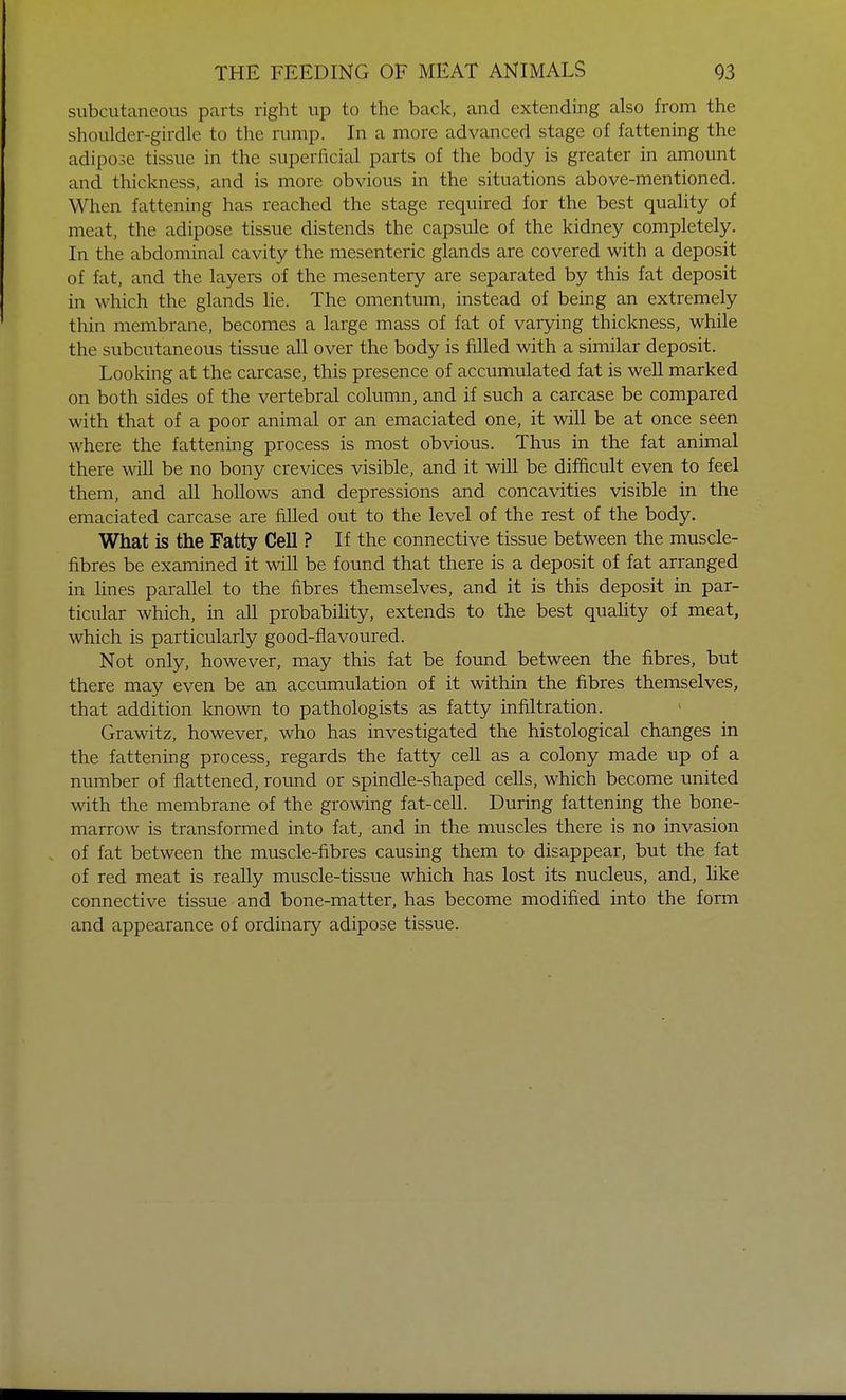 subcutaneous parts right up to the back, and extending also from the shoulder-girdle to the rump. In a more advanced stage of fattening the adipose tissue in the superficial parts of the body is greater in amount and thickness, and is more obvious in the situations above-mentioned. When fattening has reached the stage required for the best quality of meat, the adipose tissue distends the capsule of the kidney completely. In the abdominal cavity the mesenteric glands are covered with a deposit of fat, and the layers of the mesentery are separated by this fat deposit in which the glands lie. The omentum, instead of being an extremely thin membrane, becomes a large mass of fat of varying thickness, while the subcutaneous tissue all over the body is filled with a similar deposit. Looking at the carcase, this presence of accumulated fat is well marked on both sides of the vertebral column, and if such a carcase be compared with that of a poor animal or an emaciated one, it will be at once seen where the fattening process is most obvious. Thus in the fat animal there will be no bony crevices visible, and it will be difficult even to feel them, and all hollows and depressions and concavities visible in the emaciated carcase are filled out to the level of the rest of the body. What is the Fatty Cell ? If the connective tissue between the muscle- fibres be examined it will be found that there is a deposit of fat arranged in lines parallel to the fibres themselves, and it is this deposit in par- ticular which, in all probability, extends to the best quality of meat, which is particularly good-flavoured. Not only, however, may this fat be found between the fibres, but there may even be an accumulation of it within the fibres themselves, that addition known to pathologists as fatty infiltration. Grawitz, however, who has investigated the histological changes in the fattening process, regards the fatty cell as a colony made up of a number of flattened, round or spindle-shaped cells, which become united with the membrane of the growing fat-cell. During fattening the bone- marrow is transformed into fat, and in the muscles there is no invasion of fat between the muscle-fibres causing them to disappear, but the fat of red meat is really muscle-tissue which has lost its nucleus, and, like connective tissue and bone-matter, has become modified into the form and appearance of ordinary adipose tissue.