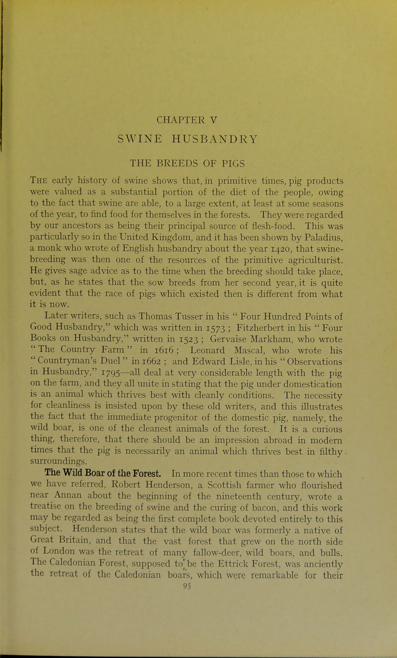 CHAPTER V SWINE HUSBANDRY THE BREEDS OF PIGS The early history of swine shows that, in primitive times, pig products were valued as a substantial portion of the diet of the people, owing to the fact that swine are able, to a large extent, at least at some seasons of the year, to find food for themselves in the forests. They were regarded by our ancestors as being their principal source of flesh-food. This was particularly so in the United Kingdom, and it has been shown by Paladius, a monk who wrote of English husbandry about the year 1420, that swine- breeding was then one of the resources of the primitive agriculturist. He gives sage advice as to the time when the breeding should take place, but, as he states that the sow breeds from her second year, it is quite evident that the race of pigs which existed then is different from what it is now. Later writers, such as Thomas Tusser in his  Four Hundred Points of Good Husbandry, which was written in 1573 ; Fitzherbert in his  Four Books on Husbandry, written in 1523 ; Gervaise Markham, who wrote  The Country Farm in 1616; Leonard Mascal, who wrote his  Countryman's Duel in 1662 ; and Edward Lisle, in his  Observations in Husbandry, 1795—all deal at very considerable length with the pig on the farm, and they all unite in stating that the pig under domestication is an animal which thrives best with cleanly conditions. The necessity for cleanliness is insisted upon by these old writers, and this illustrates the fact that the immediate progenitor of the domestic pig, namely, the wild boar, is one of the cleanest animals of the forest. It is a curious thing, therefore, that there should be an impression abroad in modern times that the pig is necessarily an animal which thrives best in filthy surroundings. The Wild Boar of the Forest. In more recent times than those to which we have referred, Robert Henderson, a Scottish farmer who flourished near Annan about the beginning of the nineteenth century, wrote a treatise on the breeding of swine and the curing of bacon, and this work may be regarded as being the first complete book devoted entirely to this subject. Henderson states that the wild boar was formerly a native of Great Britain, and that the vast forest that grew on the north side of London was the retreat of many fallow-deer, wild boars, and bulls. The Caledonian Forest, supposed to'be the Ettrick Forest, was anciently the retreat of the Caledonian boars, which were remarkable for their 9S