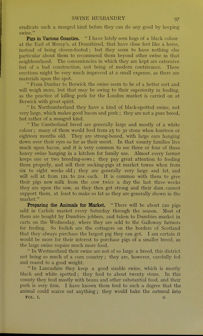 eradicate such a mongrel kind before they can do any good by keeping swine. Pigs in Various Counties.  I have lately seen hogs of a black colour at the Earl of Moray's, at Dennibirsel, that have close feet like a horse, instead of being cloven-footed ; but they seem to have nothing else particular about them to recommend them beyond other swine in that neighbourhood. The conveniencies in which they are kept are extensive but of a bad construction, not being of modern contrivance. These erections might be very much improved at a small expense, as there are materials upon the spot.  From Dunbar to Berwick the swine seem to be of a better sort and will weigh more, but that may be owing to their superiority in feeding, as the practice of killing pork for the London market is carried on at Berwick with great spirit.  In Northumberland they have a kind of black-spotted swine, not very large, which makes good bacon and pork ; they are not a pure breed, but rather of a mongrel kind.  The Cumberland breed are generally large and mostly of a white colour; many of them would feed from 25 to 30 stone when fourteen or eighteen months old. They are strong-boned, with large ears hanging down over their eyes so far as their snout. In that county families live much upon bacon, and it is very common to see three or four of these heavy swine hanging in a kitchen for family use. Almost every farmer keeps one or two breeding-sows; they pay great attention to feeding them properly, and sell their sucking-pigs at market towns when from six to eight weeks old; they are generally very large and fat, and will sell at from 12s. to 20s. each. It is common with them to give their pigs new milk from the cow twice a day the last three weeks they are upon the sow, as they then get strong and their dam cannot support them, at least to make so fat as they are generally shown in the market. Preparing the Animals for Market.  There will be about 120 pigs sold in Carlisle market every Saturday through the season. Most of them are bought by Dumfries jobbers, and taken to Dumfries market in carts on the Wednesday, where they are sold to the Galloway farmers for feeding. So foolish are the cottagers on the borders of Scotland that they always purchase the largest pig they can get. I am certain it would be more for their interest to purchase pigs of a smaller breed, as the large swine require much more food.  In Westmorland their swine are not of so large a breed, this district not being so much of a corn country; they are, however, carefully fed and reared to a good weight.  In Lancashire they keep a good sizable swine, which is mostly black and white spotted ; they feed to about twenty stone. In this county they feed mostly with beans and other substantial food, and their pork is very firm. I have known them feed to such a degree that the animal could scarce eat anything; they would bake the oatmeal into