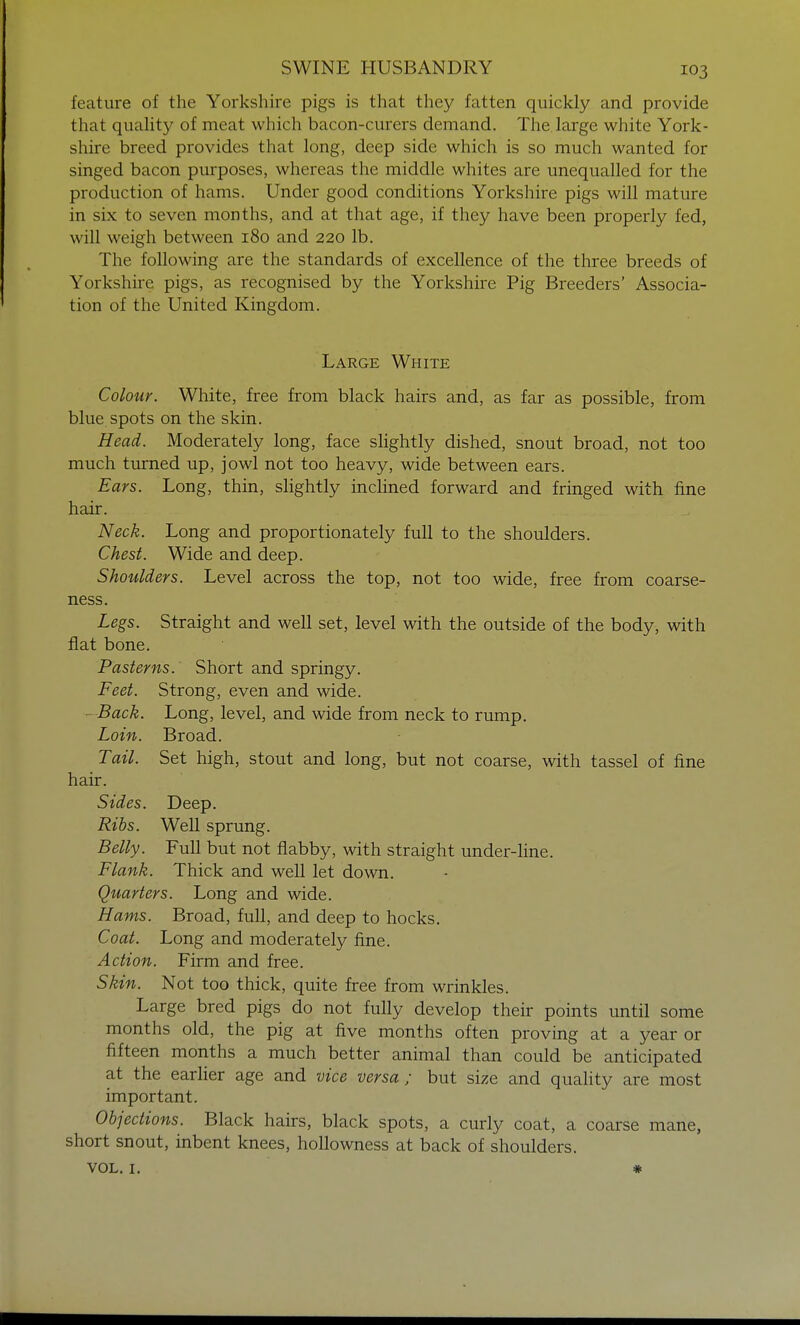feature of the Yorkshire pigs is that they fatten quickly and provide that quality of meat which bacon-curers demand. The large white York- shire breed provides that long, deep side which is so much wanted for singed bacon purposes, whereas the middle whites are unequalled for the production of hams. Under good conditions Yorkshire pigs will mature in six to seven months, and at that age, if they have been properly fed, will weigh between 180 and 220 lb. The following are the standards of excellence of the three breeds of Yorkshire pigs, as recognised by the Yorkshire Pig Breeders' Associa- tion of the United Kingdom. Large White Colour. White, free from black hairs and, as far as possible, from blue spots on the skin. Head. Moderately long, face slightly dished, snout broad, not too much turned up, jowl not too heavy, wide between ears. Ears. Long, thin, slightly inclined forward and fringed with fine hair. Neck. Long and proportionately full to the shoulders. Chest. Wide and deep. Shoulders. Level across the top, not too wide, free from coarse- ness. Legs. Straight and well set, level with the outside of the body, with flat bone. Pasterns. Short and springy. Feet. Strong, even and wide. - Back. Long, level, and wide from neck to rump. Loin. Broad. Tail. Set high, stout and long, but not coarse, with tassel of fine hair. Sides. Deep. Ribs. Well sprung. Belly. Full but not flabby, with straight under-line. Flank. Thick and well let down. Quarters. Long and wide. Hams. Broad, full, and deep to hocks. Coat. Long and moderately fine. Action. Firm and free. Skin. Not too thick, quite free from wrinkles. Large bred pigs do not fully develop their points until some months old, the pig at five months often proving at a year or fifteen months a much better animal than could be anticipated at the earlier age and vice versa; but size and quality are most important. Objections. Black hairs, black spots, a curly coat, a coarse mane, short snout, inbent knees, hollowness at back of shoulders.