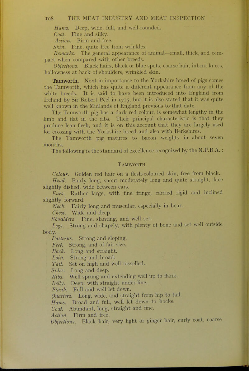 Hams. Deep, wide, full, and well-rounded. Coat. Fine and silky. Action. Firm and free. Skin. Fine, quite free from wrinkles. Remarks. The general appearance of animal—small, thick, ar.d c< m- pact when compared with other breeds. Objections. Black hairs, black or blue spots, coarse hair, inbent krecs, hollowness at back of shoulders, wrinkled skin. Tamworth. Next in importance to the Yorkshire breed of pigs comes the Tamworth, which has quite a different appearance from any of the white breeds. It is said to have been introduced into England from Ireland by Sir Robert Peel in 1715, but it is also stated that it was quite well known in the Midlands of England previous to- that date. The Tamworth pig has a dark red colour, is somewhat lengthy in the limb and flat in the ribs. Their principal characteristic is that they produce lean flesh, and it is on this account that they are largely used for crossing with the Yorkshire breed and also with Berkshires. The Tamworth pig matures to bacon weights in about seven months. The following is the standard of excellence recognised by the N.P.B.A. : Tamworth Colour. Golden red hair on a flesh-coloured skin, free from black. Head. Fairly long, snout moderately long and quite straight, face slightly dished, wide between ears. Ears. Rather large, with fine fringe, carried rigid and inclined slightly forward. Neck. Fairly long and muscular, especially in boar. Chest. Wide and deep. Shoulders. Fine, slanting, and well set. Legs. Strong and shapely, with plenty of bone and set well outside body. Pasterns. Strong and sloping. Feet. Strong, and of fair size. Back. Long and straight. Loin. Strong and broad. Tail. Set on high and well tasselled. Sides. Long and deep. Ribs. Well sprung and extending well up to flank. Belly. Deep, with straight under-line. Flank. Full and well let down. Quarters. Long, wide, and straight from hip to tail. Hams. Broad and full, well let down to hocks. Coat. Abundant, long, straight and fine. Action. Firm and free. Objections. Black hair, very light or ginger hair, curly coat, coarse
