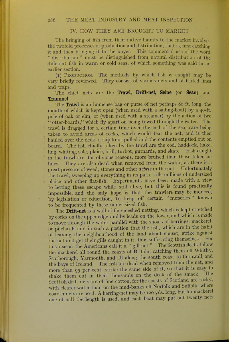 IV. HOW THEY ARE BROUGHT TO MARKET The bringing of fish from their native haunts to the market involves the twofold processes of production and distribution, that is, first catching it and then bringing it to the buyer. This commercial use of the word  distribution  must be distinguished from natural distribution of the different fish in warm or cold seas, of which something was said in an earlier section. (i) Production. The methods by which fish is caught may be very briefly reviewed. They consist of various nets and of baited lines and traps. The chief nets are the Trawl, Drift-net, Seine (or Sean) and Trammel. The Trawl is an immense bag or purse of net perhaps 80 ft. long, the mouth of which is kept open (when used with a sailing-boat) by a 40-ft. pole of oak or elm, or (when used with a steamer) by the action of two  otter-boards, which fly apart on being towed through the water. The trawl is dragged for a certain time over the bed of the sea, care being taken to avoid areas of rocks, which would tear the net, and is then hauled over the deck, a slip-knot pulled and the contents emptied out on board. The fish chiefly taken by the trawl are the cod, haddock, hake, ling, whiting, sole, plaice, brill, turbot, gurnards, and skate. Fish caught in the trawl are, for obvious reasons, more bruised than those taken on lines. They are also dead when removed from the water, as there is a great pressure, of weed, stones and other debris in the net. Unfortunately the trawl, sweeping up everything in its path, kills millions of undersized plaice and other flat-fish. Experiments have been made with a view to letting these escape while still alive, but this is found practically impossible, and the only hope is that the trawlers may be induced, by legislation or education, to keep off certain  nurseries known to be frequented by these under-sized fish. The Drift-net is a wall of fine-meshed netting, which is kept stretched by corks on the upper edge and by leads on the lower, and which is made to move through the water parallel with the shoals of herrings, mackerel, or pilchards and in such a position that the fish, which are in the habit of leaving the neighbourhood of the land about sunset, strike against the net and get their gills caught in it, thus suffocating themselves. For this reason the Americans call it a  gill-net. The Scottish fleets follow the mackerel all round the coasts of Britain, catching them off Whitby, Scarborough, Yarmouth, and all along the south coast to Cornwall, and the bays of Ireland. The fish are dead when removed from the net, and more than 95 per cent, strike the same side of it, so that it is easy to shake them out in their thousands on the deck of the smack. The Scottish drift-nets are of fine cotton, for the coasts of Scotland are rocky, with clearer water than on the mud-banks off Norfolk and Suffolk, where coarser nets are used. A herring-net may be 120 yds. long, but for mackerel one of half the length is used, and each boat may put out twenty nets