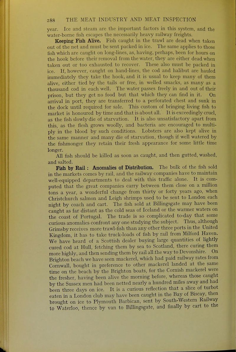 year. Ice and steam are the important factors in this system, and the water-borne fish escapes the necessarily heavy railway freights. Keeping Fish Alive. Fish caught in the trawl are dead when taken out of the net and must be sent packed in ice. The same applies to those fish which are caught on long-lines, as, having, perhaps, been for hours on the hook before their removal from the water, they are either dead when taken out or too exhausted to recover. These also must be packed in ice. If, however, caught on hand-lines, the cod and halibut are hauled immediately they take the hook, and it is usual to keep many of them alive, either tied by the tails or free, in welled smacks, as many as a thousand cod in each well. The water passes freely in and out of their prison, but they get no food but that which they can find in it. On arrival in port, they are transferred to a perforated chest and sunk in the dock until required for sale. This custom of bringing living fish to market is honoured by time and that is about all. It is exceedingly cruel, as the fish slowly die of starvation. It is also unsatisfactory apart from this, as the flesh grows woolly, and bacteria are encouraged to multi- ply in the blood by such conditions. Lobsters are also kept alive in the same manner and many die of starvation, though if well watered by the fishmonger they retain their fresh appearance for some little time longer. All fish should be killed as soon as caught, and then gutted, washed, and salted. Fish by Rail: Anomalies of Distribution. The bulk of the fish sold in the markets comes by rail, and the railway companies have to maintain well-equipped departments to deal with this traffic alone. It is com- puted that the great companies carry between them close on a million tons a year, a wonderful change from thirty or forty years ago, when Christchurch salmon and Leigh shrimps used to be sent to London each night by coach and cart. The fish sold at Billingsgate may have been caught as far distant as the cold seas of Iceland or the warmer waters on the coast of Portugal. The trade is so complicated to-day that some curious anomalies confront any one studying the subject. Thus, although Grimsby receives more trawl-fish than any other three ports in the United Kingdom, it has to take truck-loads of fish by rail from Milford Haven. We have heard of a Scottish dealer buying large quantities of lightly cured cod at Hull, fetching them by sea to Scotland, there curing them more highly, and then sending them by rail all .the way to Devonshire. On Brighton beach we have seen mackerel, which had paid railway rates from Cornwall, bought in preference to other mackerel landed at the same time on the beach by the Brighton boats, for the Cornish mackerel were the fresher, having been alive the morning before, whereas those caught by the Sussex men had been netted nearly a hundred miles away and had been three days on ice. It is a curious reflection that a slice of turbot eaten in a London club may have been caught in the Bay of Biscay, then brought on ice to Plymouth Barbican, sent by South-Westem Railway to Waterloo, thence by van to Billingsgate, and finally by cart to the