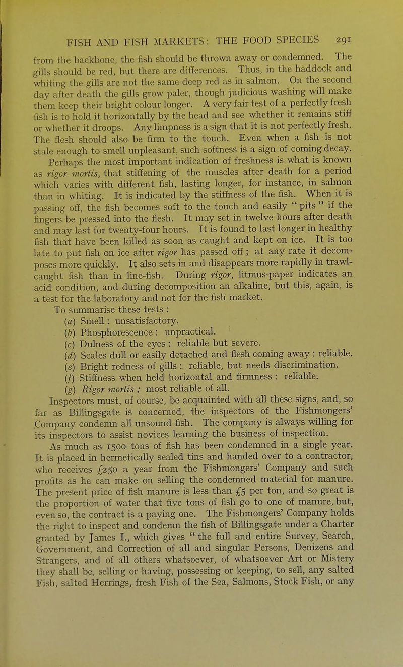 from the backbone, the fish should be thrown away or condemned. The gills should be red, but there are differences. Thus, in the haddock and whiting the gills are not the same deep red as in salmon. On the second day alter death the gills grow paler, though judicious washing will make them keep their bright colour longer. A very fair test of a perfectly fresh fish is to hold it horizontally by the head and see whether it remains stiff or whether it droops. Any limpness is a sign that it is not perfectly fresh. The flesh should also be firm to the touch. Even when a fish is not stale enough to smell unpleasant, such softness is a sign of coming decay. Perhaps the most important indication of freshness is what is known as rigor mortis, that stiffening of the muscles after death for a period which varies with different fish, lasting longer, for instance, in salmon than in whiting. It is indicated by the stiffness of the fish. When it is passing off, the fish becomes soft to the touch and easily  pits  if the fingers be pressed into the flesh. It may set in twelve hours after death and may last for twenty-four hours. It is found to last longer in healthy fish that have been killed as soon as caught and kept on ice. It is too late to put fish on ice after rigor has passed off ; at any rate it decom- poses more quickly. It also sets in and disappears more rapidly in trawl- caught fish than in line-fish. During rigor, litmus-paper indicates an acid condition, and during decomposition an alkaline, but this, again, is a test for the laboratory and not for the fish market. To summarise these tests : (a) Smell: unsatisfactory. (b) Phosphorescence : unpractical. (c) Dulness of the eyes : reliable but severe. (d) Scales dull or easily detached and flesh coming away : reliable. (e) Bright redness of gills : reliable, but needs discrimination. (/) Stiffness when held horizontal and firmness : reliable. (g) Rigor mortis ; most reliable of all. Inspectors must, of course, be acquainted with all these signs, and, so far as Billingsgate is concerned, the inspectors of the Fishmongers' .Company condemn all unsound fish.. The company is always willing for its inspectors to assist novices learning the business of inspection. As much as 1500 tons of fish has been condemned in a single year. It is placed in hermetically sealed tins and handed over to a contractor, who receives £250 a year from the Fishmongers' Company and such profits as he can make on selling the condemned material for manure. The present price of fish manure is less than £5 per ton, and so great is the proportion of water that five tons of fish go to one of manure, but, even so, the contract is a paying one. The Fishmongers' Company holds the right to inspect and condemn the fish of Billingsgate under a Charter granted by James I., which gives the full and entire Survey, Search, Government, and Correction of all and singular Persons, Denizens and Strangers, and of all others whatsoever, of whatsoever Art or Mistery they shall be, selling or having, possessing or keeping, to sell, any salted Fish, salted Herrings, fresh Fish of the Sea, Salmons, Stock Fish, or any