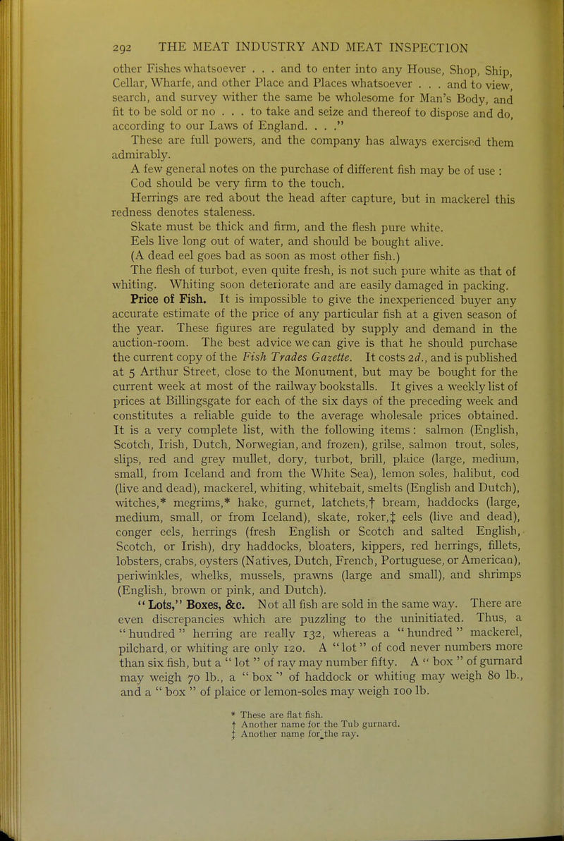other Fishes whatsoever . . . and to enter into any House, Shop, Ship, Cellar, Wharfe, and other Place and Places whatsoever . . . and to view search, and survey wither the same be wholesome for Man's Body, and fit to be sold or no ... to take and seize and thereof to dispose and do, according to our Laws of England. . . . These are full powers, and the company has always exercised them admirably. A few general notes on the purchase of different fish may be of use : Cod should be very firm to the touch. Herrings are red about the head after capture, but in mackerel this redness denotes staleness. Skate must be thick and firm, and the flesh pure white. Eels live long out of water, and should be bought alive. (A dead eel goes bad as soon as most other fish.) The flesh of turbot, even quite fresh, is not such pure white as that of whiting. Whiting soon deteriorate and are easily damaged in packing. Price of Fish. It is impossible to give the inexperienced buyer any accurate estimate of the price of any particular fish at a given season of the year. These figures are regulated by supply and demand in the auction-room. The best advice we can give is that he should purchase the current copy of the Fish Trades Gazette. It costs 2d., and is published at 5 Arthur Street, close to the Monument, but may be bought for the current week at most of the railway bookstalls. It gives a weekly list of prices at Billingsgate for each of the six days of the preceding week and constitutes a reliable guide to the average wholesale prices obtained. It is a very complete list, with the following items: salmon (English, Scotch, Irish, Dutch, Norwegian, and frozen), grilse, salmon trout, soles, slips, red and grey mullet, dory, turbot, brill, plaice (large, medium, small, from Iceland and from the White Sea), lemon soles, halibut, cod (live and dead), mackerel, whiting, whitebait, smelts (English and Dutch), witches,* megrims,* hake, gurnet, latchets,f bream, haddocks (large, medium, small, or from Iceland), skate, roker,J eels (live and dead), conger eels, herrings (fresh English or Scotch and salted English, Scotch, or Irish), dry haddocks, bloaters, kippers, red herrings, fillets, lobsters, crabs, oysters (Natives, Dutch, French, Portuguese, or American), periwinkles, whelks, mussels, prawns (large and small), and shrimps (English, brown or pink, and Dutch).  Lots, Boxes, &c. N ot all fish are sold in the same way. There are even discrepancies which are puzzling to the uninitiated. Thus, a  hundred  herring are really 132, whereas a  hundred  mackerel, pilchard, or whiting are only 120. A lot of cod never numbers more than six fish, but a  lot  of ray may number fifty. A  box  of gurnard may weigh 70 lb., a  boxof haddock or whiting may weigh 80 lb., and a  box  of plaice or lemon-soles may weigh 100 lb. * These are flat fish. f Another name for the Tub gurnard. { Another name for_thc ray.