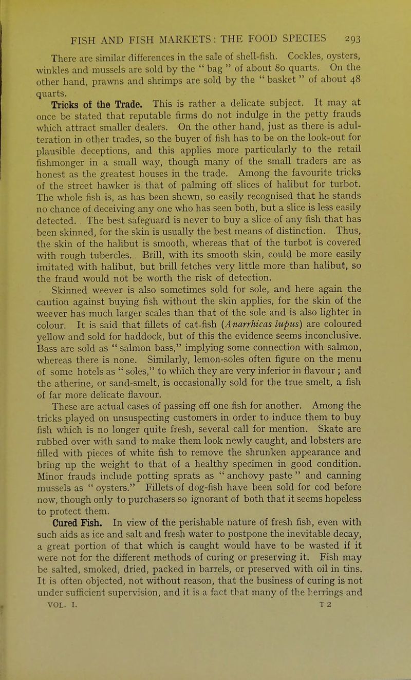 There are similar differences in the sale of shell-fish. Cockles, oysters, winkles and mussels are sold by the  bag  of about 80 quarts. On the other hand, prawns and shrimps are sold by the  basket of about 48 quarts. Tricks of the Trade. This is rather a delicate subject. It may at once be stated that reputable firms do not indulge in the petty frauds which attract smaller dealers. On the other hand, just as there is adul- teration in other trades, so the buyer of fish has to be on the look-out for plausible deceptions, and this applies more particularly to the retail fishmonger in a small way, though many of the small traders are as honest as the greatest houses in the trade. Among the favourite tricks of the street hawker is that of palming off slices of halibut for turbot. The whole fish is, as has been shown, so easily recognised that he stands no chance of deceiving any one who has seen both, but a slice is less easily detected. . The best safeguard is never to buy a slice of any fish that has been skinned, for the skin is usually the best means of distinction. Thus, the skin of the halibut is smooth, whereas that of the turbot is covered with rough tubercles.. Brill, with its smooth skin, could be more easily imitated with halibut, but brill fetches very little more than halibut, so the fraud would not be worth the risk of detection. Skinned weever is also sometimes sold for sole, and here again the caution against buying fish without the skin applies, for the skin of the weever has much larger scales than that of the sole and is also lighter in colour. It is said that fillets of cat-fish (Anarrhicas lupus) are coloured yellow and sold for haddock, but of this the evidence seems inconclusive. Bass are sold as  salmon bass, implying some connection with salmon, whereas there is none. Similarly, lemon-soles often figure on the menu of some hotels as  soles, to which they are very inferior in flavour ; and the atherine, or sand-smelt, is occasionally sold for the true smelt, a fish of far more delicate flavour. These are actual cases of passing off one fish for another. Among the tricks played on unsuspecting customers in order to induce them to buy fish which is no longer quite fresh, several call for mention. Skate are rubbed over with sand to make them look newly caught, and lobsters are filled with pieces of white fish to remove the shrunken appearance and bring up the weight to that of a healthy specimen in good condition. Minor frauds include potting sprats as  anchovy paste  and canning mussels as  03'sters. Fillets of dog-fish have been sold for cod before now, though only to purchasers so ignorant of both that it seems hopeless to protect them. Cured Fish. In view of the perishable nature of fresh fish, even with such aids as ice and salt and fresh water to postpone the inevitable decay, a great portion of that which is caught would have to be wasted if it were not for the different methods of curing or preserving it. Fish may be salted, smoked, dried, packed in barrels, or preserved with oil in tins. It is often objected, not without reason, that the business of curing is not under sufficient supervision, and it is a fact that many of the herrings and