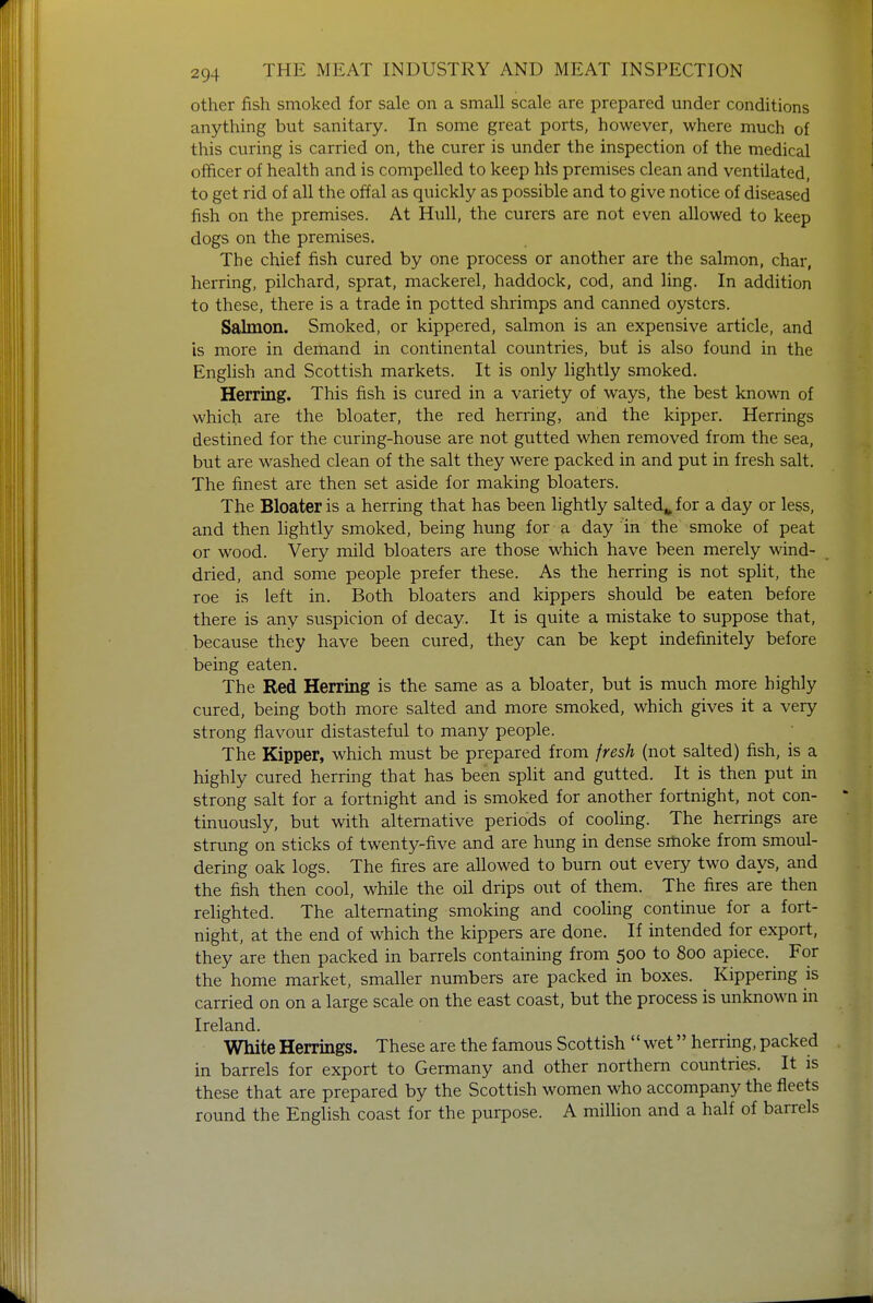 other fish smoked for sale on a small scale are prepared under conditions anything but sanitary. In some great ports, however, where much of this curing is carried on, the curer is under the inspection of the medical officer of health and is compelled to keep his premises clean and ventilated, to get rid of all the offal as quickly as possible and to give notice of diseased fish on the premises. At Hull, the curers are not even allowed to keep dogs on the premises. The chief fish cured by one process or another are the salmon, char, herring, pilchard, sprat, mackerel, haddock, cod, and ling. In addition to these, there is a trade in potted shrimps and canned oysters. Salmon. Smoked, or kippered, salmon is an expensive article, and is more in demand in continental countries, but is also found in the English and Scottish markets. It is only lightly smoked. Herring. This fish is cured in a variety of ways, the best known of which are the bloater, the red herring, and the kipper. Herrings destined for the curing-house are not gutted when removed from the sea, but are washed clean of the salt they were packed in and put in fresh salt. The finest are then set aside for making bloaters. The Bloater is a herring that has been lightly salted,, for a day or less, and then lightly smoked, being hung for a day in the smoke of peat or wood. Very mild bloaters are those which have been merely wind- dried, and some people prefer these. As the herring is not split, the roe is left in. Both bloaters and kippers should be eaten before there is any suspicion of decay. It is quite a mistake to suppose that, because they have been cured, they can be kept indefinitely before being eaten. The Red Herring is the same as a bloater, but is much more highly cured, being both more salted and more smoked, which gives it a very strong flavour distasteful to many people. The Kipper, which must be prepared from fresh (not salted) fish, is a highly cured herring that has been split and gutted. It is then put in strong salt for a fortnight and is smoked for another fortnight, not con- tinuously, but with alternative periods of cooling. The herrings are strung on sticks of twenty-five and are hung in dense smoke from smoul- dering oak logs. The fires are allowed to burn out every two days, and the fish then cool, while the oil drips out of them. The fires are then relighted. The alternating smoking and cooling continue for a fort- night, at the end of which the kippers are done. If intended for export, they are then packed in barrels containing from 500 to 800 apiece. For the home market, smaller numbers are packed in boxes. Kippering is carried on on a large scale on the east coast, but the process is unknown in Ireland. White Herrings. These are the famous Scottish wet herring, packed in barrels for export to Germany and other northern countries. It is these that are prepared by the Scottish women who accompany the fleets round the English coast for the purpose. A million and a half of barrels