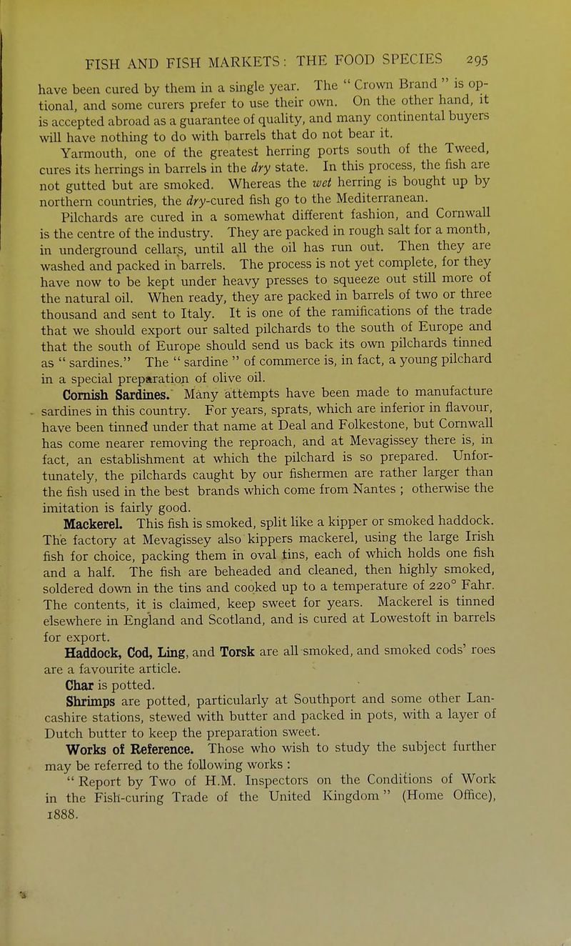 have been cured by them in a single year. The  Crown Brand  is op- tional, and some curers prefer to use their own. On the other hand, it is accepted abroad as a guarantee of quality, and many continental buyers will have nothing to do with barrels that do not bear it. Yarmouth, one of the greatest herring ports south of the Tweed, cures its herrings in barrels in the dry state. In this process, the fish are not gutted but are smoked. Whereas the wet herring is bought up by northern countries, the <fry-cured fish go to the Mediterranean. Pilchards are cured in a somewhat different fashion, and Cornwall is the centre of the industry. They are packed in rough salt for a month, in underground cellars, until all the oil has run out. Then they are washed and packed in'barrels. The process is not yet complete, for they have now to be kept under heavy presses to squeeze out still more of the natural oil. When ready, they are packed in barrels of two or three thousand and sent to Italy. It is one of the ramifications of the trade that we should export our salted pilchards to the south of Europe and that the south of Europe should send us back its own pilchards tinned as  sardines. The  sardine  of commerce is, in fact, a young pilchard in a special preparation of olive oil. Cornish Sardines. Many attempts have been made to manufacture sardines in this country. For years, sprats, which are inferior in flavour, have been tinned under that name at Deal and Folkestone, but Cornwall has come nearer removing the reproach, and at Mevagissey there is, in fact, an establishment at which the pilchard is so prepared. Unfor- tunately, the pilchards caught by our fishermen are rather larger than the fish used in the best brands which come from Nantes ; otherwise the imitation is fairly good. Mackerel. This fish is smoked, split like a kipper or smoked haddock. The factory at Mevagissey also kippers mackerel, using the large Irish fish for choice, packing them in oval tins, each of which holds one fish and a half. The fish are beheaded and cleaned, then highly smoked, soldered down in the tins and cooked up to a temperature of 2200 Fahr. The contents, it is claimed, keep sweet for years. Mackerel is tinned elsewhere in England and Scotland, and is cured at Lowestoft in barrels for export. Haddock, Cod, Ling, and Torsk are all smoked, and smoked cods' roes are a favourite article. Char is potted. Shrimps are potted, particularly at Southport and some other Lan- cashire stations, stewed with butter and packed in pots, with a layer of Dutch butter to keep the preparation sweet. Works oi Reference. Those who wish to study the subject further may be referred to the following works :  Report by Two of H.M. Inspectors on the Conditions of Work in the Fish-curing Trade of the United Kingdom (Home Office), 1888.
