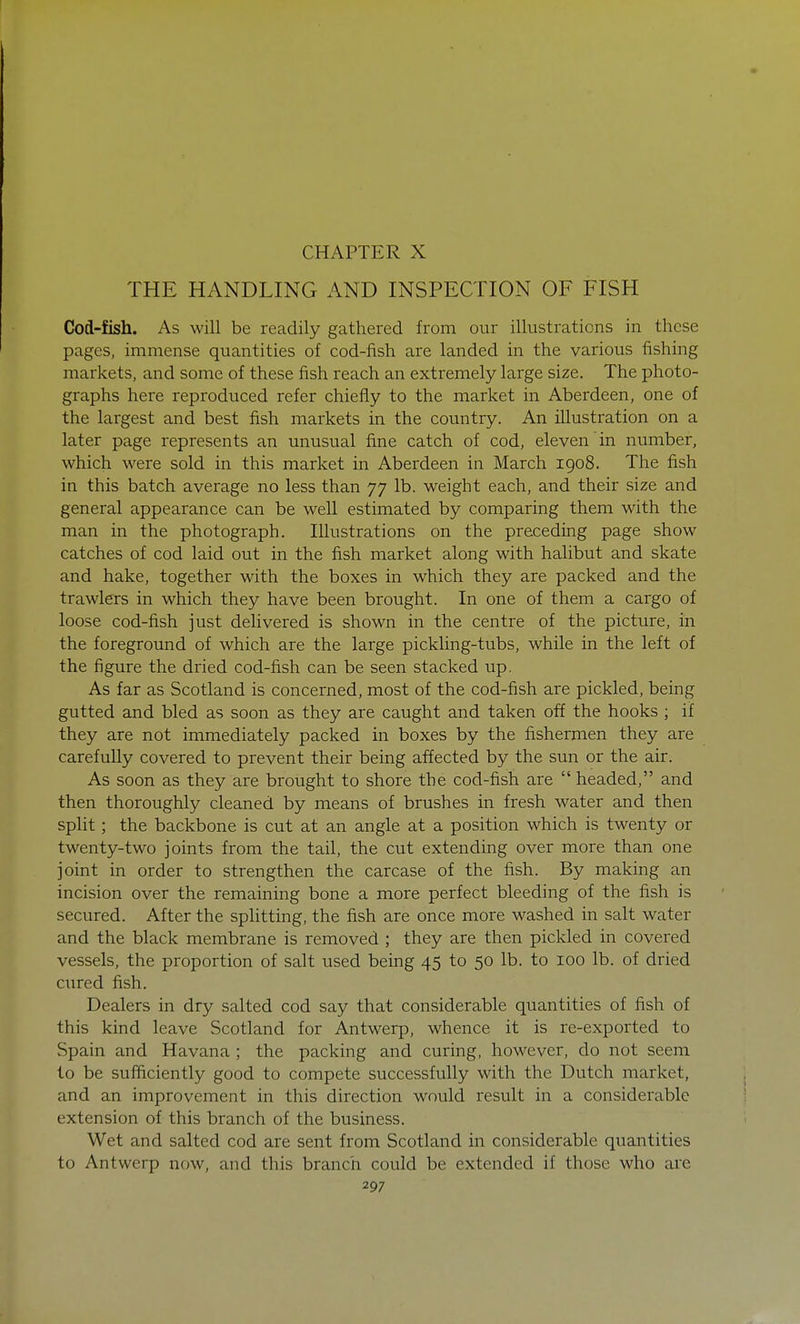 CHAPTER X THE HANDLING AND INSPECTION OF FISH Cod-fish. As will be readily gathered from our illustrations in these pages, immense quantities of cod-fish are landed in the various fishing markets, and some of these fish reach an extremely large size. The photo- graphs here reproduced refer chiefly to the market in Aberdeen, one of the largest and best fish markets in the country. An illustration on a later page represents an unusual fine catch of cod, eleven in number, which were sold in this market in Aberdeen in March 1908. The fish in this batch average no less than 77 lb. weight each, and their size and general appearance can be well estimated by comparing them with the man in the photograph. Illustrations on the preceding page show catches of cod laid out in the fish market along with halibut and skate and hake, together with the boxes in which they are packed and the trawlers in which they have been brought. In one of them a cargo of loose cod-fish just delivered is shown in the centre of the picture, in the foreground of which are the large pickling-tubs, while in the left of the figure the dried cod-fish can be seen stacked up. As far as Scotland is concerned, most of the cod-fish are pickled, being gutted and bled as soon as they are caught and taken off the hooks ; if they are not immediately packed in boxes by the fishermen they are carefully covered to prevent their being affected by the sun or the air. As soon as they are brought to shore the cod-fish are  headed, and then thoroughly cleaned by means of brushes in fresh water and then split; the backbone is cut at an angle at a position which is twenty or twenty-two joints from the tail, the cut extending over more than one joint in order to strengthen the carcase of the fish. By making an incision over the remaining bone a more perfect bleeding of the fish is secured. After the splitting, the fish are once more washed in salt water and the black membrane is removed ; they are then pickled in covered vessels, the proportion of salt used being 45 to 50 lb. to 100 lb. of dried cured fish. Dealers in dry salted cod say that considerable quantities of fish of this kind leave Scotland for Antwerp, whence it is re-exported to Spain and Havana ; the packing and curing, however, do not seem to be sufficiently good to compete successfully with the Dutch market, and an improvement in this direction would result in a considerable extension of this branch of the business. Wet and salted cod are sent from Scotland in considerable quantities to Antwerp now, and this branch could be extended if those who arc