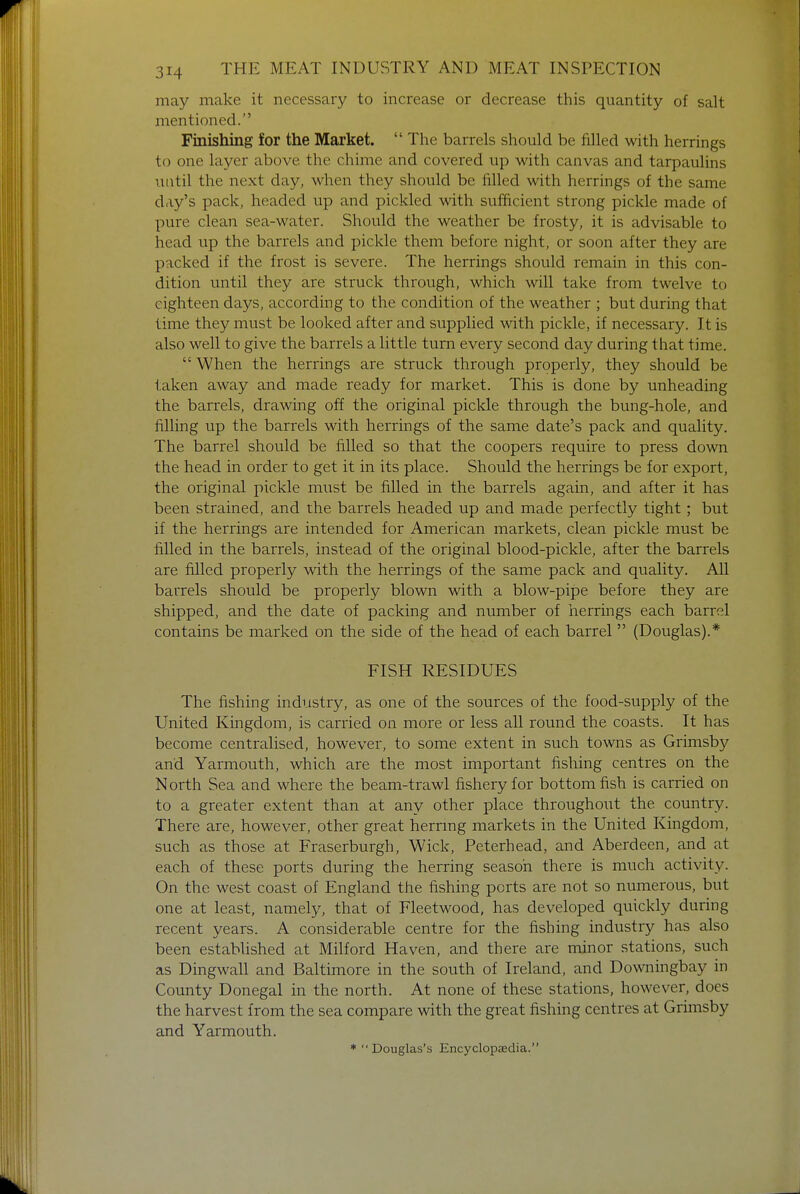 may make it necessary to increase or decrease this quantity of salt mentioned. Finishing for the Market.  The barrels should be filled with herrings to one layer above the chime and covered up with canvas and tarpaulins until the next day, when they should be filled with herrings of the same day's pack, headed up and pickled with sufficient strong pickle made of pure clean sea-water. Should the weather be frosty, it is advisable to head up the barrels and pickle them before night, or soon after they are packed if the frost is severe. The herrings should remain in this con- dition until they are struck through, which will take from twelve to eighteen days, according to the condition of the weather ; but during that time they must be looked after and supplied with pickle, if necessary. It is also well to give the barrels a little turn every second day during that time.  When the herrings are struck through properly, they should be taken away and made ready for market. This is done by unheading the barrels, drawing off the original pickle through the bung-hole, and filling up the barrels with herrings of the same date's pack and quality. The barrel should be filled so that the coopers require to press down the head in order to get it in its place. Should the herrings be for export, the original pickle must be filled in the barrels again, and after it has been strained, and the barrels headed up and made perfectly tight; but if the herrings are intended for American markets, clean pickle must be filled in the barrels, instead of the original blood-pickle, after the barrels are filled properly with the herrings of the same pack and quality. All barrels should be properly blown with a blow-pipe before they are shipped, and the date of packing and number of herrings each barrel contains be marked on the side of the head of each barrel (Douglas).* FISH RESIDUES The fishing industry, as one of the sources of the food-supply of the United Kingdom, is carried on more or less all round the coasts. It has become centralised, however, to some extent in such towns as Grimsby and Yarmouth, which are the most important fishing centres on the North Sea and where the beam-trawl fishery for bottom fish is carried on to a greater extent than at any other place throughout the country. There are, however, other great herring markets in the United Kingdom, such as those at Fraserburgh, Wick, Peterhead, and Aberdeen, and at each of these ports during the herring season there is much activity. On the west coast of England the fishing ports are not so numerous, but one at least, namely, that of Fleetwood, has developed quickly during recent years. A considerable centre for the fishing industry has also been established at Milford Haven, and there are minor stations, such as Dingwall and Baltimore in the south of Ireland, and Downingbay in County Donegal in the north. At none of these stations, however, does the harvest from the sea compare with the great fishing centres at Grimsby and Yarmouth. * Douglas's Encyclopaedia.
