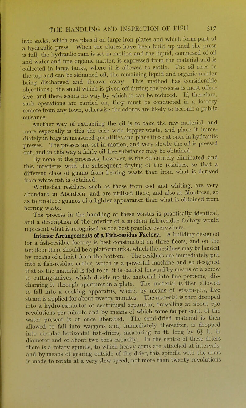 into sacks, which are placed on large iron plates and which form part of a hydraulic press. When the plates have been built up until the press is full, the hydraulic ram is set in motion and the liquid, composed of oil and water and fine organic matter, is expressed from the material and is collected in large tanks, where it is allowed to settle. The oil rises to the top and can be skimmed off, the remaining liquid and organic matter being discharged and thrown away. This method has considerable objections ; the smell which is given off during the process is most offen- sive, and there seems no way by which it can be reduced. If, therefore, such operations are carried on, they must be conducted in a factory remote from any town, otherwise the odours are likely to become a public nuisance. Another way of extracting the oil is to take the raw material, and more especially is this the case with kipper waste, and place it imme- diately in bags in measured quantities and place these at once in hydraulic presses. The presses are set in motion, and very slowly the oil is pressed out, and in this way a fairly oil-free substance may be obtained. By none of the processes, however, is the oil entirely eliminated, and this interferes with the subsequent drying of the residues, so that a different class of guano from herring waste than from what is derived from white fish is obtained. White-fish residues, such as those from cod and whiting, are very abundant in Aberdeen, and are utilised there, and also at Montrose, so as to produce guanos of a lighter appearance than what is obtained from herring waste. The process in the handling of these wastes is practically identical, and a description of the interior of a modern fish-residue factory would represent what is recognised as the best practice everywhere. Interior Arrangements of a Fish-residue Factory. A building designed for a fish-residue factory is best constructed on three floors, and on the top floor there should be a platform upon which the residues may be landed by means of a hoist from the bottom. The residues are immediately put into a fish-residue cutter, which is a powerful machine and so designed that as the material is fed to it, it is carried forward by means of a screw to cutting-knives, which divide up the material into fine portions, dis- charging it through apertures in a plate. The material is then allowed to fall into a cooking apparatus, where, by means of steam-jets, live steam is applied for about twenty minutes. The material is then dropped into a hydro-extractor or centrifugal separator, travelling at about 750 revolutions per minute and by means of which some 60 per cent, of the water present is at once liberated. The semi-dried material is then allowed to fall into waggons and, immediately thereafter, is dropped into circular horizontal fish-driers, measuring 12 ft. long by 6£ ft. in diameter and of about two tons capacity. In the centre of these driers there is a rotary spindle, to which heavy arms are attached at intervals, and by means of gearing outside of the drier, this spindle with the arms is made to rotate at a very slow speed, not more than twenty revolutions